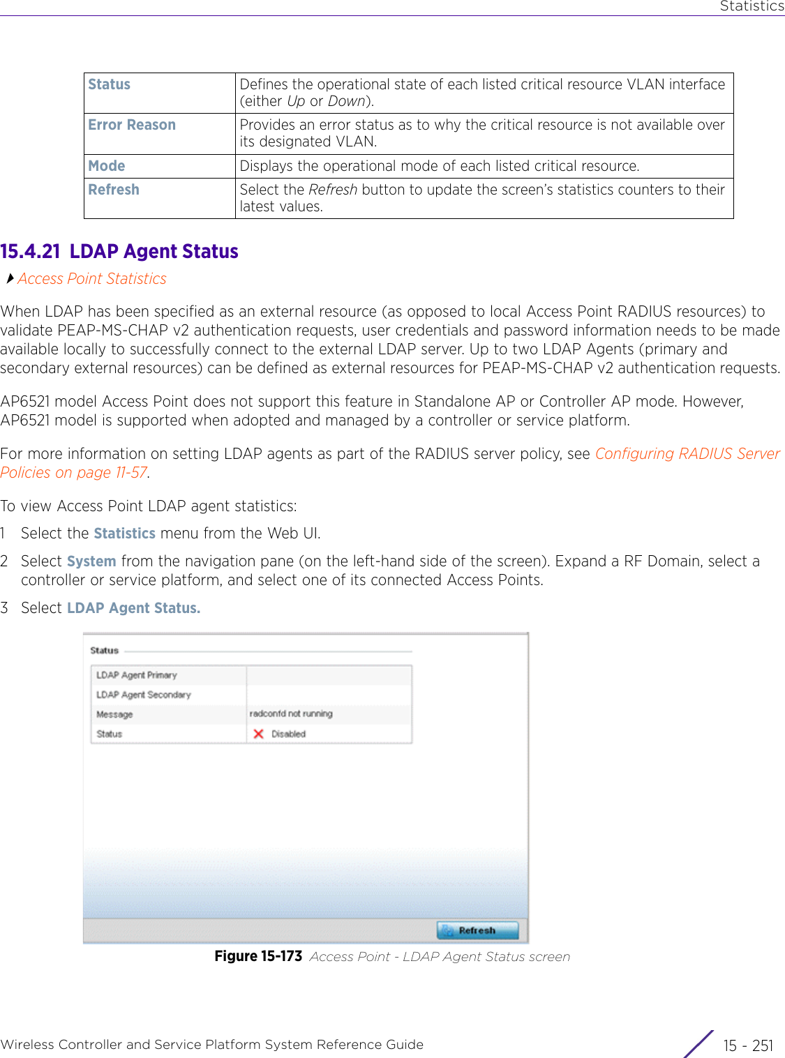 StatisticsWireless Controller and Service Platform System Reference Guide 15 - 25115.4.21  LDAP Agent StatusAccess Point StatisticsWhen LDAP has been specified as an external resource (as opposed to local Access Point RADIUS resources) to validate PEAP-MS-CHAP v2 authentication requests, user credentials and password information needs to be made available locally to successfully connect to the external LDAP server. Up to two LDAP Agents (primary and secondary external resources) can be defined as external resources for PEAP-MS-CHAP v2 authentication requests. AP6521 model Access Point does not support this feature in Standalone AP or Controller AP mode. However, AP6521 model is supported when adopted and managed by a controller or service platform.For more information on setting LDAP agents as part of the RADIUS server policy, see Configuring RADIUS Server Policies on page 11-57.To view Access Point LDAP agent statistics:1 Select the Statistics menu from the Web UI.2Select System from the navigation pane (on the left-hand side of the screen). Expand a RF Domain, select a controller or service platform, and select one of its connected Access Points.3Select LDAP Agent Status.Figure 15-173 Access Point - LDAP Agent Status screenStatus Defines the operational state of each listed critical resource VLAN interface (either Up or Down).Error Reason Provides an error status as to why the critical resource is not available over its designated VLAN. Mode Displays the operational mode of each listed critical resource.Refresh Select the Refresh button to update the screen’s statistics counters to their latest values.