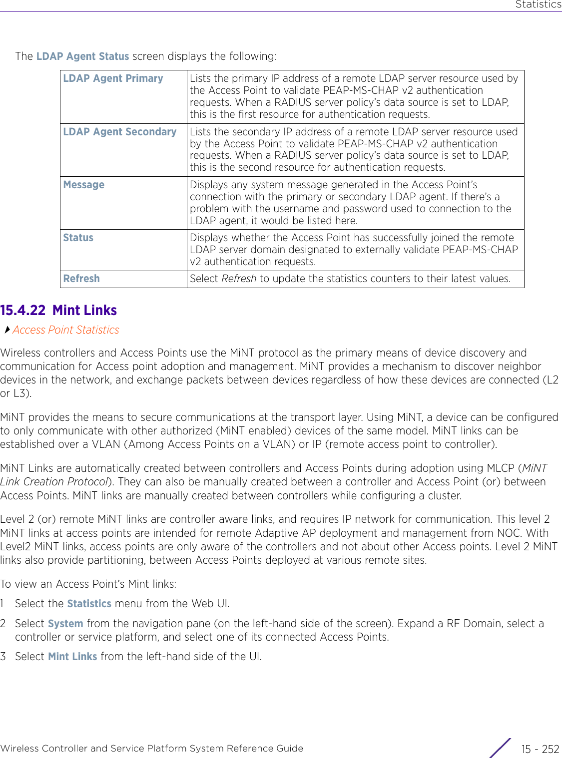 StatisticsWireless Controller and Service Platform System Reference Guide  15 - 252The LDAP Agent Status screen displays the following:15.4.22  Mint LinksAccess Point StatisticsWireless controllers and Access Points use the MiNT protocol as the primary means of device discovery and communication for Access point adoption and management. MiNT provides a mechanism to discover neighbor devices in the network, and exchange packets between devices regardless of how these devices are connected (L2 or L3).MiNT provides the means to secure communications at the transport layer. Using MiNT, a device can be configured to only communicate with other authorized (MiNT enabled) devices of the same model. MiNT links can be established over a VLAN (Among Access Points on a VLAN) or IP (remote access point to controller).MiNT Links are automatically created between controllers and Access Points during adoption using MLCP (MiNT Link Creation Protocol). They can also be manually created between a controller and Access Point (or) between Access Points. MiNT links are manually created between controllers while configuring a cluster. Level 2 (or) remote MiNT links are controller aware links, and requires IP network for communication. This level 2 MiNT links at access points are intended for remote Adaptive AP deployment and management from NOC. With Level2 MiNT links, access points are only aware of the controllers and not about other Access points. Level 2 MiNT links also provide partitioning, between Access Points deployed at various remote sites. To view an Access Point’s Mint links:1 Select the Statistics menu from the Web UI.2Select System from the navigation pane (on the left-hand side of the screen). Expand a RF Domain, select a controller or service platform, and select one of its connected Access Points. 3Select Mint Links from the left-hand side of the UI.LDAP Agent Primary Lists the primary IP address of a remote LDAP server resource used by the Access Point to validate PEAP-MS-CHAP v2 authentication requests. When a RADIUS server policy’s data source is set to LDAP, this is the first resource for authentication requests.LDAP Agent Secondary Lists the secondary IP address of a remote LDAP server resource used by the Access Point to validate PEAP-MS-CHAP v2 authentication requests. When a RADIUS server policy’s data source is set to LDAP, this is the second resource for authentication requests.Message Displays any system message generated in the Access Point’s connection with the primary or secondary LDAP agent. If there’s a problem with the username and password used to connection to the LDAP agent, it would be listed here.Status Displays whether the Access Point has successfully joined the remote LDAP server domain designated to externally validate PEAP-MS-CHAP v2 authentication requests.Refresh Select Refresh to update the statistics counters to their latest values.