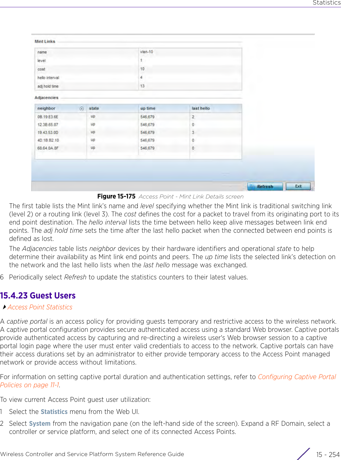 StatisticsWireless Controller and Service Platform System Reference Guide  15 - 254Figure 15-175 Access Point - Mint Link Details screenThe first table lists the Mint link’s name and level specifying whether the Mint link is traditional switching link (level 2) or a routing link (level 3). The cost defines the cost for a packet to travel from its originating port to its end point destination. The hello interval lists the time between hello keep alive messages between link end points. The adj hold time sets the time after the last hello packet when the connected between end points is defined as lost. The Adjacencies table lists neighbor devices by their hardware identifiers and operational state to help determine their availability as Mint link end points and peers. The up time lists the selected link’s detection on the network and the last hello lists when the last hello message was exchanged. 6 Periodically select Refresh to update the statistics counters to their latest values.15.4.23 Guest UsersAccess Point StatisticsA captive portal is an access policy for providing guests temporary and restrictive access to the wireless network. A captive portal configuration provides secure authenticated access using a standard Web browser. Captive portals provide authenticated access by capturing and re-directing a wireless user&apos;s Web browser session to a captive portal login page where the user must enter valid credentials to access to the network. Captive portals can have their access durations set by an administrator to either provide temporary access to the Access Point managed network or provide access without limitations.For information on setting captive portal duration and authentication settings, refer to Configuring Captive Portal Policies on page 11-1.To view current Access Point guest user utilization:1 Select the Statistics menu from the Web UI.2Select System from the navigation pane (on the left-hand side of the screen). Expand a RF Domain, select a controller or service platform, and select one of its connected Access Points.