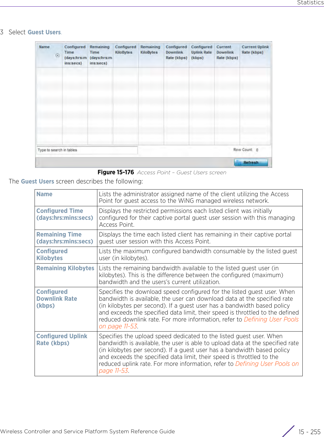 StatisticsWireless Controller and Service Platform System Reference Guide 15 - 2553Select Guest Users.Figure 15-176 Access Point – Guest Users screenThe Guest Users screen describes the following:Name Lists the administrator assigned name of the client utilizing the Access Point for guest access to the WiNG managed wireless network. Configured Time(days:hrs:mins:secs)Displays the restricted permissions each listed client was initially configured for their captive portal guest user session with this managing Access Point. Remaining Time(days:hrs:mins:secs)Displays the time each listed client has remaining in their captive portal guest user session with this Access Point. Configured KilobytesLists the maximum configured bandwidth consumable by the listed guest user (in kilobytes). Remaining Kilobytes Lists the remaining bandwidth available to the listed guest user (in kilobytes). This is the difference between the configured (maximum) bandwidth and the users’s current utilization.Configured Downlink Rate (kbps)Specifies the download speed configured for the listed guest user. When bandwidth is available, the user can download data at the specified rate (in kilobytes per second). If a guest user has a bandwidth based policy and exceeds the specified data limit, their speed is throttled to the defined reduced downlink rate. For more information, refer to Defining User Pools on page 11-53.Configured Uplink Rate (kbps)Specifies the upload speed dedicated to the listed guest user. When bandwidth is available, the user is able to upload data at the specified rate (in kilobytes per second). If a guest user has a bandwidth based policy and exceeds the specified data limit, their speed is throttled to the reduced uplink rate. For more information, refer to Defining User Pools on page 11-53.