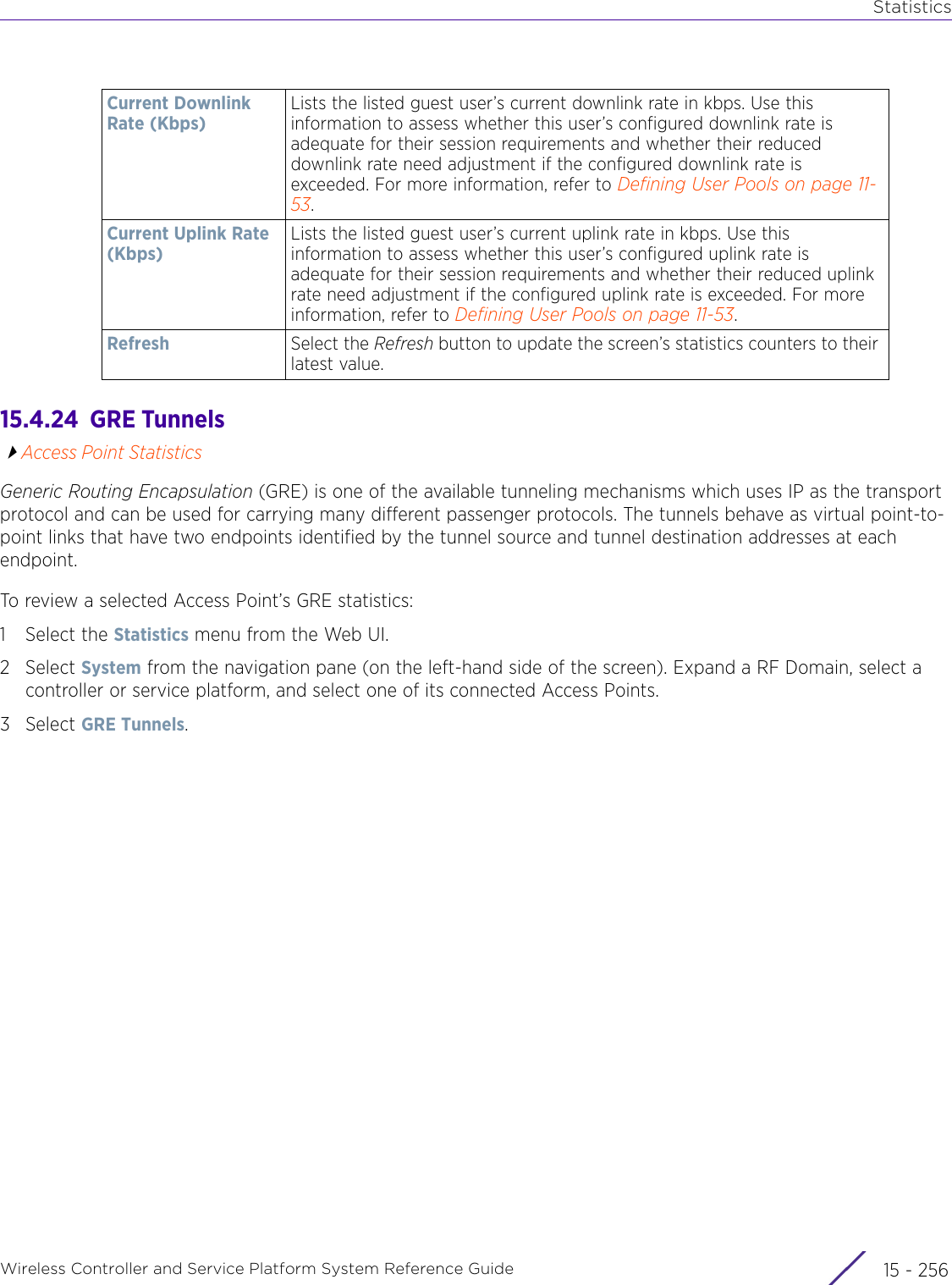 StatisticsWireless Controller and Service Platform System Reference Guide  15 - 25615.4.24  GRE TunnelsAccess Point StatisticsGeneric Routing Encapsulation (GRE) is one of the available tunneling mechanisms which uses IP as the transport protocol and can be used for carrying many different passenger protocols. The tunnels behave as virtual point-to-point links that have two endpoints identified by the tunnel source and tunnel destination addresses at each endpoint.To review a selected Access Point’s GRE statistics:1 Select the Statistics menu from the Web UI.2Select System from the navigation pane (on the left-hand side of the screen). Expand a RF Domain, select a controller or service platform, and select one of its connected Access Points.3Select GRE Tunnels.Current Downlink Rate (Kbps)Lists the listed guest user’s current downlink rate in kbps. Use this information to assess whether this user’s configured downlink rate is adequate for their session requirements and whether their reduced downlink rate need adjustment if the configured downlink rate is exceeded. For more information, refer to Defining User Pools on page 11-53.Current Uplink Rate (Kbps)Lists the listed guest user’s current uplink rate in kbps. Use this information to assess whether this user’s configured uplink rate is adequate for their session requirements and whether their reduced uplink rate need adjustment if the configured uplink rate is exceeded. For more information, refer to Defining User Pools on page 11-53.Refresh Select the Refresh button to update the screen’s statistics counters to their latest value.