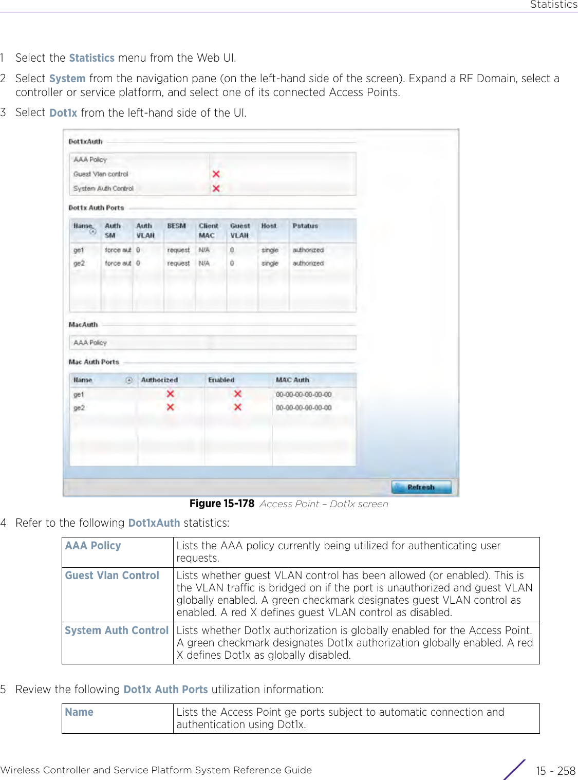 StatisticsWireless Controller and Service Platform System Reference Guide  15 - 2581 Select the Statistics menu from the Web UI.2Select System from the navigation pane (on the left-hand side of the screen). Expand a RF Domain, select a controller or service platform, and select one of its connected Access Points. 3Select Dot1x from the left-hand side of the UI.Figure 15-178 Access Point – Dot1x screen4 Refer to the following Dot1xAuth statistics:5 Review the following Dot1x Auth Ports utilization information: AAA Policy Lists the AAA policy currently being utilized for authenticating user requests.Guest Vlan Control Lists whether guest VLAN control has been allowed (or enabled). This is the VLAN traffic is bridged on if the port is unauthorized and guest VLAN globally enabled. A green checkmark designates guest VLAN control as enabled. A red X defines guest VLAN control as disabled.System Auth Control Lists whether Dot1x authorization is globally enabled for the Access Point. A green checkmark designates Dot1x authorization globally enabled. A red X defines Dot1x as globally disabled.Name Lists the Access Point ge ports subject to automatic connection and authentication using Dot1x.