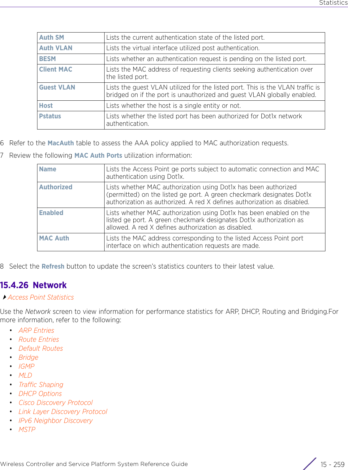 StatisticsWireless Controller and Service Platform System Reference Guide 15 - 2596 Refer to the MacAuth table to assess the AAA policy applied to MAC authorization requests.7 Review the following MAC Auth Ports utilization information:8 Select the Refresh button to update the screen’s statistics counters to their latest value.15.4.26  NetworkAccess Point StatisticsUse the Network screen to view information for performance statistics for ARP, DHCP, Routing and Bridging.For more information, refer to the following: •ARP Entries•Route Entries•Default Routes•Bridge•IGMP•MLD•Traffic Shaping•DHCP Options•Cisco Discovery Protocol•Link Layer Discovery Protocol•IPv6 Neighbor Discovery•MSTPAuth SM Lists the current authentication state of the listed port.Auth VLAN Lists the virtual interface utilized post authentication.BESM Lists whether an authentication request is pending on the listed port.Client MAC Lists the MAC address of requesting clients seeking authentication over the listed port.Guest VLAN Lists the guest VLAN utilized for the listed port. This is the VLAN traffic is bridged on if the port is unauthorized and guest VLAN globally enabled.Host Lists whether the host is a single entity or not.Pstatus Lists whether the listed port has been authorized for Dot1x network authentication.Name Lists the Access Point ge ports subject to automatic connection and MAC authentication using Dot1x.Authorized Lists whether MAC authorization using Dot1x has been authorized (permitted) on the listed ge port. A green checkmark designates Dot1x authorization as authorized. A red X defines authorization as disabled.Enabled Lists whether MAC authorization using Dot1x has been enabled on the listed ge port. A green checkmark designates Dot1x authorization as allowed. A red X defines authorization as disabled.MAC Auth Lists the MAC address corresponding to the listed Access Point port interface on which authentication requests are made.