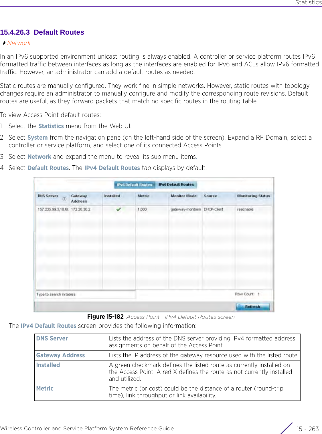 StatisticsWireless Controller and Service Platform System Reference Guide 15 - 26315.4.26.3  Default RoutesNetworkIn an IPv6 supported environment unicast routing is always enabled. A controller or service platform routes IPv6 formatted traffic between interfaces as long as the interfaces are enabled for IPv6 and ACLs allow IPv6 formatted traffic. However, an administrator can add a default routes as needed.Static routes are manually configured. They work fine in simple networks. However, static routes with topology changes require an administrator to manually configure and modify the corresponding route revisions. Default routes are useful, as they forward packets that match no specific routes in the routing table.To view Access Point default routes:1 Select the Statistics menu from the Web UI.2Select System from the navigation pane (on the left-hand side of the screen). Expand a RF Domain, select a controller or service platform, and select one of its connected Access Points.3Select Network and expand the menu to reveal its sub menu items.4Select Default Routes. The IPv4 Default Routes tab displays by default.Figure 15-182 Access Point - IPv4 Default Routes screenThe IPv4 Default Routes screen provides the following information:DNS Server Lists the address of the DNS server providing IPv4 formatted address assignments on behalf of the Access Point.Gateway Address Lists the IP address of the gateway resource used with the listed route.Installed A green checkmark defines the listed route as currently installed on the Access Point. A red X defines the route as not currently installed and utilized.Metric The metric (or cost) could be the distance of a router (round-trip time), link throughput or link availability.