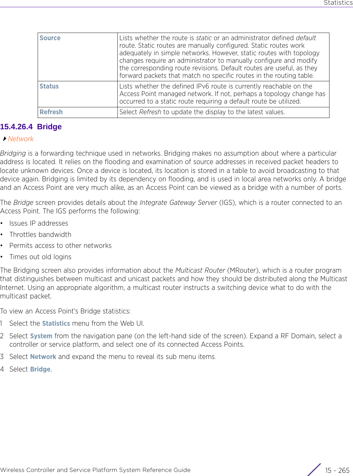 StatisticsWireless Controller and Service Platform System Reference Guide 15 - 26515.4.26.4  BridgeNetworkBridging is a forwarding technique used in networks. Bridging makes no assumption about where a particular address is located. It relies on the flooding and examination of source addresses in received packet headers to locate unknown devices. Once a device is located, its location is stored in a table to avoid broadcasting to that device again. Bridging is limited by its dependency on flooding, and is used in local area networks only. A bridge and an Access Point are very much alike, as an Access Point can be viewed as a bridge with a number of ports.The Bridge screen provides details about the Integrate Gateway Server (IGS), which is a router connected to an Access Point. The IGS performs the following:• Issues IP addresses• Throttles bandwidth• Permits access to other networks• Times out old loginsThe Bridging screen also provides information about the Multicast Router (MRouter), which is a router program that distinguishes between multicast and unicast packets and how they should be distributed along the Multicast Internet. Using an appropriate algorithm, a multicast router instructs a switching device what to do with the multicast packet.To view an Access Point’s Bridge statistics:1 Select the Statistics menu from the Web UI.2Select System from the navigation pane (on the left-hand side of the screen). Expand a RF Domain, select a controller or service platform, and select one of its connected Access Points.3Select Network and expand the menu to reveal its sub menu items.4Select Bridge. Source Lists whether the route is static or an administrator defined default route. Static routes are manually configured. Static routes work adequately in simple networks. However, static routes with topology changes require an administrator to manually configure and modify the corresponding route revisions. Default routes are useful, as they forward packets that match no specific routes in the routing table. Status Lists whether the defined IPv6 route is currently reachable on the Access Point managed network. If not, perhaps a topology change has occurred to a static route requiring a default route be utilized.Refresh Select Refresh to update the display to the latest values.