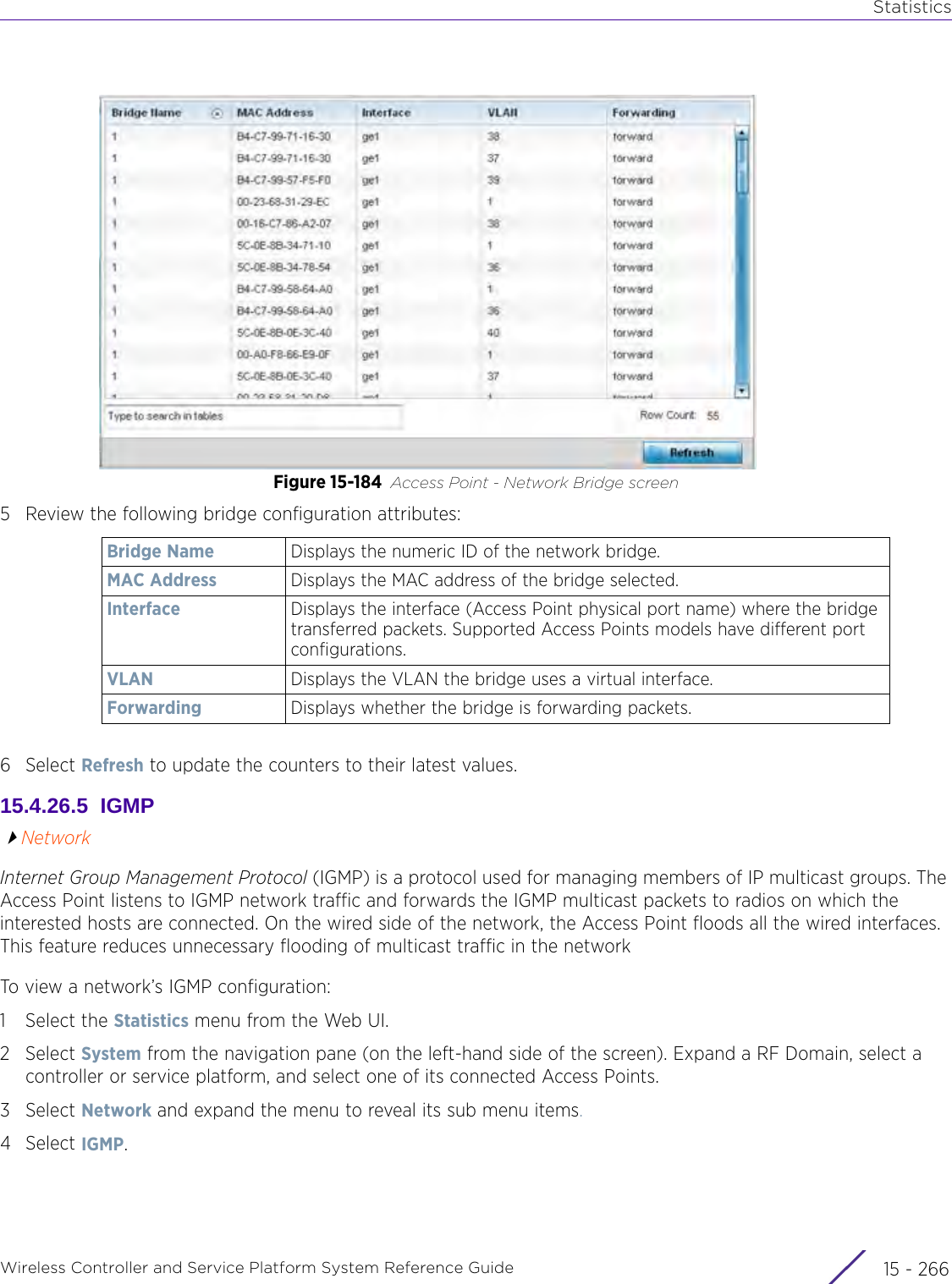 StatisticsWireless Controller and Service Platform System Reference Guide  15 - 266Figure 15-184 Access Point - Network Bridge screen5 Review the following bridge configuration attributes: 6Select Refresh to update the counters to their latest values. 15.4.26.5  IGMPNetworkInternet Group Management Protocol (IGMP) is a protocol used for managing members of IP multicast groups. The Access Point listens to IGMP network traffic and forwards the IGMP multicast packets to radios on which the interested hosts are connected. On the wired side of the network, the Access Point floods all the wired interfaces. This feature reduces unnecessary flooding of multicast traffic in the networkTo view a network’s IGMP configuration:1 Select the Statistics menu from the Web UI.2Select System from the navigation pane (on the left-hand side of the screen). Expand a RF Domain, select a controller or service platform, and select one of its connected Access Points.3Select Network and expand the menu to reveal its sub menu items.4Select IGMP.Bridge Name Displays the numeric ID of the network bridge.MAC Address Displays the MAC address of the bridge selected.Interface Displays the interface (Access Point physical port name) where the bridge transferred packets. Supported Access Points models have different port configurations.VLAN Displays the VLAN the bridge uses a virtual interface.Forwarding Displays whether the bridge is forwarding packets.