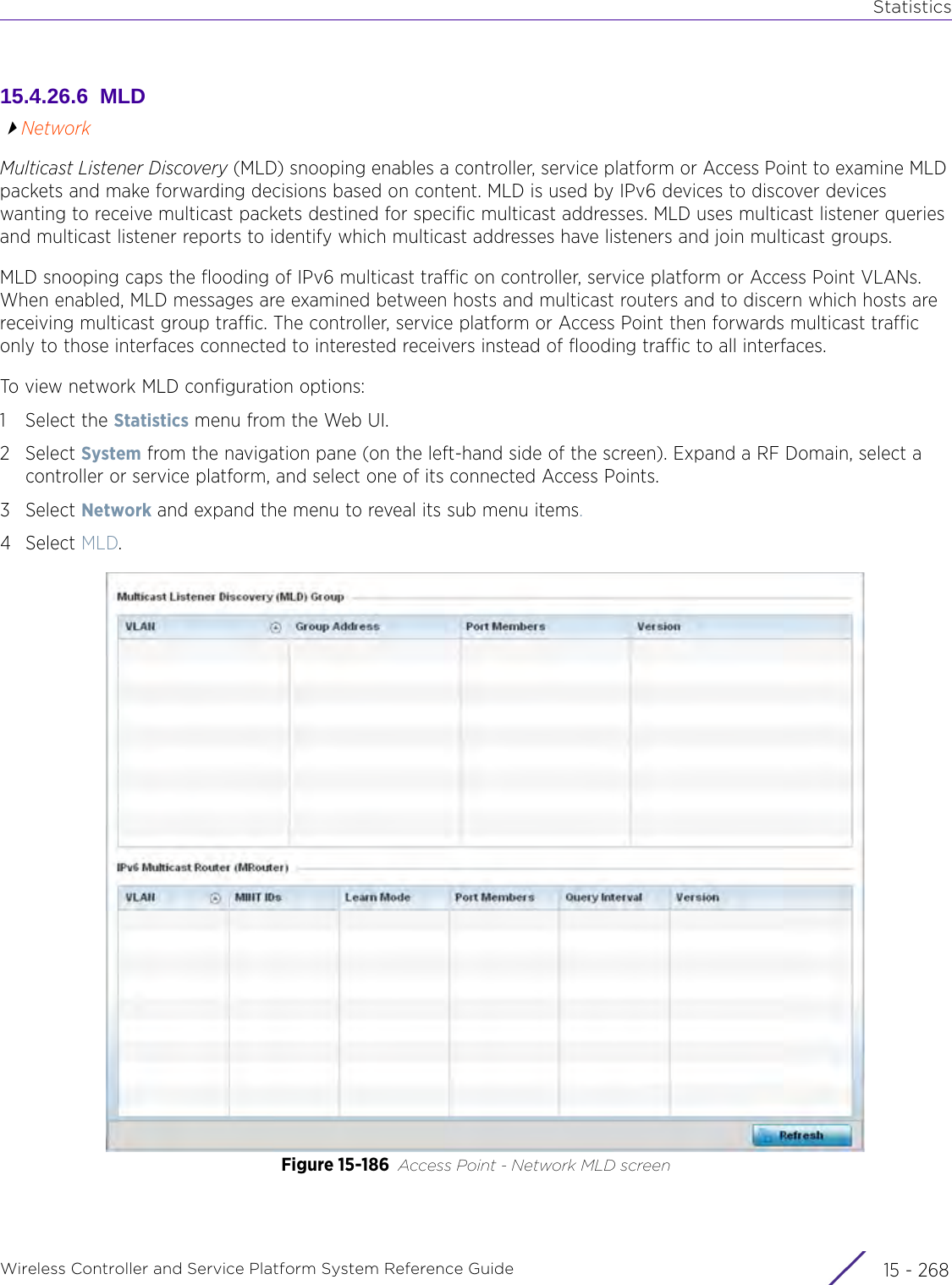 StatisticsWireless Controller and Service Platform System Reference Guide  15 - 26815.4.26.6  MLDNetworkMulticast Listener Discovery (MLD) snooping enables a controller, service platform or Access Point to examine MLD packets and make forwarding decisions based on content. MLD is used by IPv6 devices to discover devices wanting to receive multicast packets destined for specific multicast addresses. MLD uses multicast listener queries and multicast listener reports to identify which multicast addresses have listeners and join multicast groups.MLD snooping caps the flooding of IPv6 multicast traffic on controller, service platform or Access Point VLANs. When enabled, MLD messages are examined between hosts and multicast routers and to discern which hosts are receiving multicast group traffic. The controller, service platform or Access Point then forwards multicast traffic only to those interfaces connected to interested receivers instead of flooding traffic to all interfaces.To view network MLD configuration options:1 Select the Statistics menu from the Web UI.2Select System from the navigation pane (on the left-hand side of the screen). Expand a RF Domain, select a controller or service platform, and select one of its connected Access Points.3Select Network and expand the menu to reveal its sub menu items.4Select MLD.Figure 15-186 Access Point - Network MLD screen