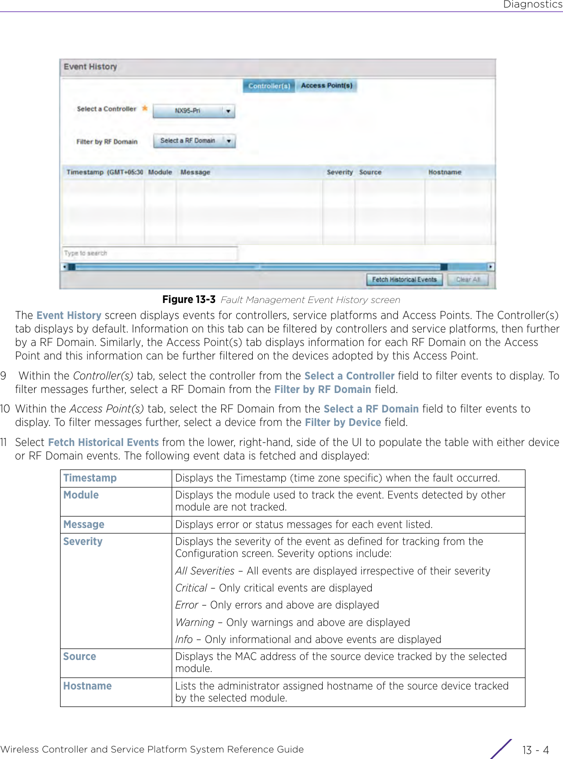 DiagnosticsWireless Controller and Service Platform System Reference Guide  13 - 4Figure 13-3 Fault Management Event History screenThe Event History screen displays events for controllers, service platforms and Access Points. The Controller(s) tab displays by default. Information on this tab can be filtered by controllers and service platforms, then further by a RF Domain. Similarly, the Access Point(s) tab displays information for each RF Domain on the Access Point and this information can be further filtered on the devices adopted by this Access Point. 9 Within the Controller(s) tab, select the controller from the Select a Controller field to filter events to display. To filter messages further, select a RF Domain from the Filter by RF Domain field.10 Within the Access Point(s) tab, select the RF Domain from the Select a RF Domain field to filter events to display. To filter messages further, select a device from the Filter by Device field.11 Select Fetch Historical Events from the lower, right-hand, side of the UI to populate the table with either device or RF Domain events. The following event data is fetched and displayed:Timestamp Displays the Timestamp (time zone specific) when the fault occurred.Module Displays the module used to track the event. Events detected by other module are not tracked.Message Displays error or status messages for each event listed.Severity Displays the severity of the event as defined for tracking from the Configuration screen. Severity options include:All Severities – All events are displayed irrespective of their severityCritical – Only critical events are displayedError – Only errors and above are displayedWarning – Only warnings and above are displayedInfo – Only informational and above events are displayedSource Displays the MAC address of the source device tracked by the selected module.Hostname Lists the administrator assigned hostname of the source device tracked by the selected module.