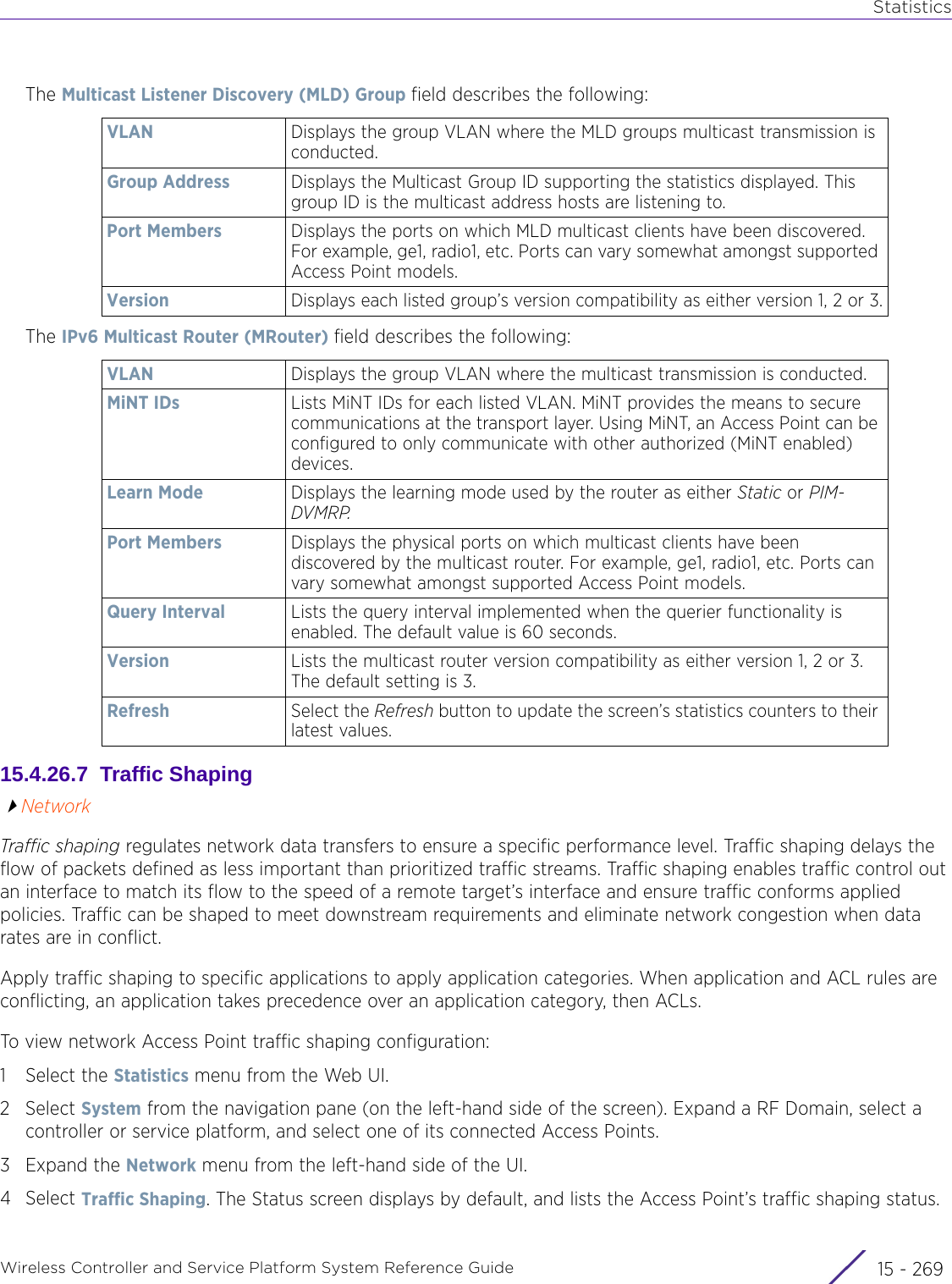 StatisticsWireless Controller and Service Platform System Reference Guide 15 - 269The Multicast Listener Discovery (MLD) Group field describes the following:The IPv6 Multicast Router (MRouter) field describes the following:15.4.26.7  Traffic ShapingNetworkTraffic shaping regulates network data transfers to ensure a specific performance level. Traffic shaping delays the flow of packets defined as less important than prioritized traffic streams. Traffic shaping enables traffic control out an interface to match its flow to the speed of a remote target’s interface and ensure traffic conforms applied policies. Traffic can be shaped to meet downstream requirements and eliminate network congestion when data rates are in conflict. Apply traffic shaping to specific applications to apply application categories. When application and ACL rules are conflicting, an application takes precedence over an application category, then ACLs. To view network Access Point traffic shaping configuration:1 Select the Statistics menu from the Web UI.2Select System from the navigation pane (on the left-hand side of the screen). Expand a RF Domain, select a controller or service platform, and select one of its connected Access Points.3Expand the Network menu from the left-hand side of the UI.4Select Traffic Shaping. The Status screen displays by default, and lists the Access Point’s traffic shaping status.VLAN Displays the group VLAN where the MLD groups multicast transmission is conducted.Group Address Displays the Multicast Group ID supporting the statistics displayed. This group ID is the multicast address hosts are listening to.Port Members Displays the ports on which MLD multicast clients have been discovered. For example, ge1, radio1, etc. Ports can vary somewhat amongst supported Access Point models.Version Displays each listed group’s version compatibility as either version 1, 2 or 3.VLAN Displays the group VLAN where the multicast transmission is conducted.MiNT IDs Lists MiNT IDs for each listed VLAN. MiNT provides the means to secure communications at the transport layer. Using MiNT, an Access Point can be configured to only communicate with other authorized (MiNT enabled) devices.Learn Mode Displays the learning mode used by the router as either Static or PIM-DVMRP.Port Members Displays the physical ports on which multicast clients have been discovered by the multicast router. For example, ge1, radio1, etc. Ports can vary somewhat amongst supported Access Point models.Query Interval Lists the query interval implemented when the querier functionality is enabled. The default value is 60 seconds.Version Lists the multicast router version compatibility as either version 1, 2 or 3. The default setting is 3.Refresh Select the Refresh button to update the screen’s statistics counters to their latest values.