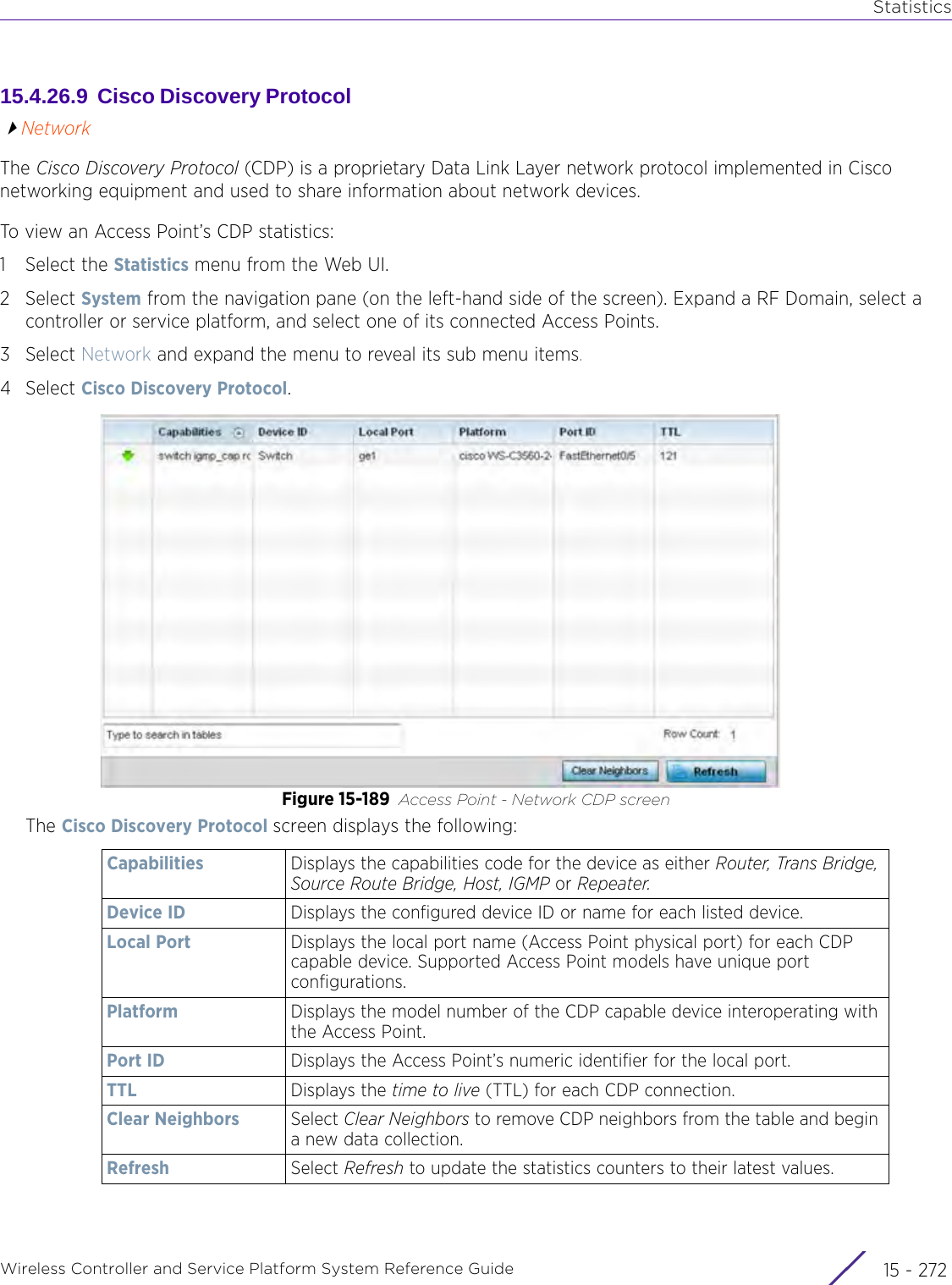 StatisticsWireless Controller and Service Platform System Reference Guide  15 - 27215.4.26.9  Cisco Discovery Protocol NetworkThe Cisco Discovery Protocol (CDP) is a proprietary Data Link Layer network protocol implemented in Cisco networking equipment and used to share information about network devices.To view an Access Point’s CDP statistics:1 Select the Statistics menu from the Web UI.2Select System from the navigation pane (on the left-hand side of the screen). Expand a RF Domain, select a controller or service platform, and select one of its connected Access Points.3Select Network and expand the menu to reveal its sub menu items.4Select Cisco Discovery Protocol.Figure 15-189 Access Point - Network CDP screenThe Cisco Discovery Protocol screen displays the following:Capabilities Displays the capabilities code for the device as either Router, Trans Bridge, Source Route Bridge, Host, IGMP or Repeater.Device ID Displays the configured device ID or name for each listed device.Local Port Displays the local port name (Access Point physical port) for each CDP capable device. Supported Access Point models have unique port configurations.Platform Displays the model number of the CDP capable device interoperating with the Access Point.Port ID Displays the Access Point’s numeric identifier for the local port.TTL Displays the time to live (TTL) for each CDP connection.Clear Neighbors Select Clear Neighbors to remove CDP neighbors from the table and begin a new data collection.Refresh Select Refresh to update the statistics counters to their latest values.