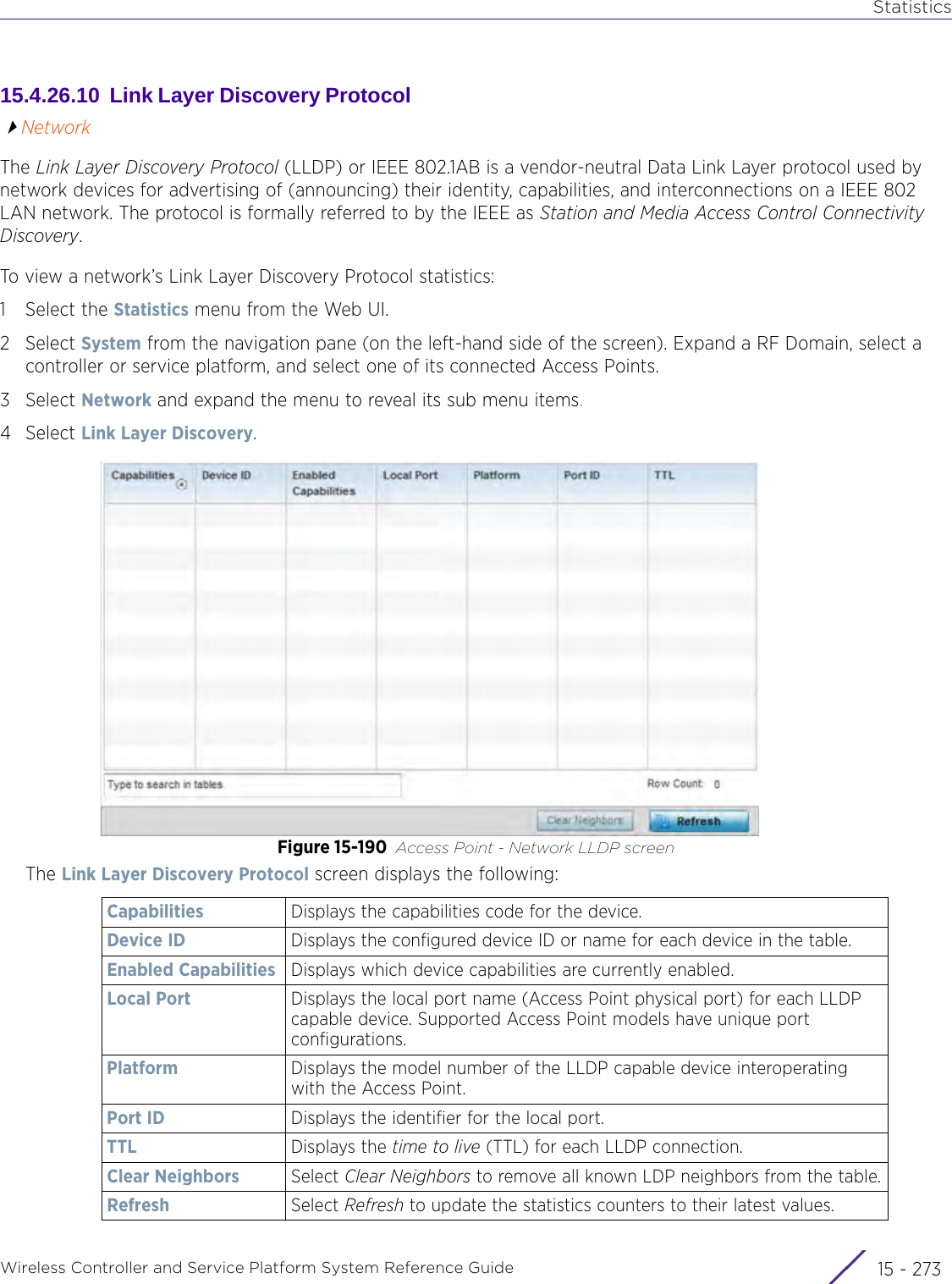 StatisticsWireless Controller and Service Platform System Reference Guide 15 - 27315.4.26.10  Link Layer Discovery Protocol NetworkThe Link Layer Discovery Protocol (LLDP) or IEEE 802.1AB is a vendor-neutral Data Link Layer protocol used by network devices for advertising of (announcing) their identity, capabilities, and interconnections on a IEEE 802 LAN network. The protocol is formally referred to by the IEEE as Station and Media Access Control Connectivity Discovery. To view a network’s Link Layer Discovery Protocol statistics:1 Select the Statistics menu from the Web UI.2Select System from the navigation pane (on the left-hand side of the screen). Expand a RF Domain, select a controller or service platform, and select one of its connected Access Points.3Select Network and expand the menu to reveal its sub menu items.4Select Link Layer Discovery.Figure 15-190 Access Point - Network LLDP screenThe Link Layer Discovery Protocol screen displays the following:Capabilities Displays the capabilities code for the device.Device ID Displays the configured device ID or name for each device in the table.Enabled Capabilities Displays which device capabilities are currently enabled.Local Port Displays the local port name (Access Point physical port) for each LLDP capable device. Supported Access Point models have unique port configurations.Platform Displays the model number of the LLDP capable device interoperating with the Access Point.Port ID Displays the identifier for the local port.TTL Displays the time to live (TTL) for each LLDP connection.Clear Neighbors Select Clear Neighbors to remove all known LDP neighbors from the table.Refresh Select Refresh to update the statistics counters to their latest values.