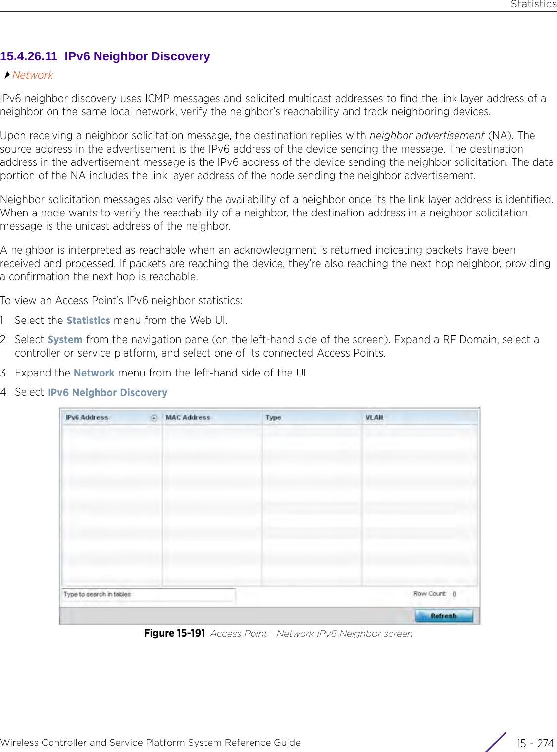 StatisticsWireless Controller and Service Platform System Reference Guide  15 - 27415.4.26.11  IPv6 Neighbor DiscoveryNetworkIPv6 neighbor discovery uses ICMP messages and solicited multicast addresses to find the link layer address of a neighbor on the same local network, verify the neighbor’s reachability and track neighboring devices. Upon receiving a neighbor solicitation message, the destination replies with neighbor advertisement (NA). The source address in the advertisement is the IPv6 address of the device sending the message. The destination address in the advertisement message is the IPv6 address of the device sending the neighbor solicitation. The data portion of the NA includes the link layer address of the node sending the neighbor advertisement.Neighbor solicitation messages also verify the availability of a neighbor once its the link layer address is identified. When a node wants to verify the reachability of a neighbor, the destination address in a neighbor solicitation message is the unicast address of the neighbor.A neighbor is interpreted as reachable when an acknowledgment is returned indicating packets have been received and processed. If packets are reaching the device, they’re also reaching the next hop neighbor, providing a confirmation the next hop is reachable. To view an Access Point’s IPv6 neighbor statistics:1 Select the Statistics menu from the Web UI.2Select System from the navigation pane (on the left-hand side of the screen). Expand a RF Domain, select a controller or service platform, and select one of its connected Access Points.3Expand the Network menu from the left-hand side of the UI. 4Select IPv6 Neighbor Discovery Figure 15-191 Access Point - Network IPv6 Neighbor screen