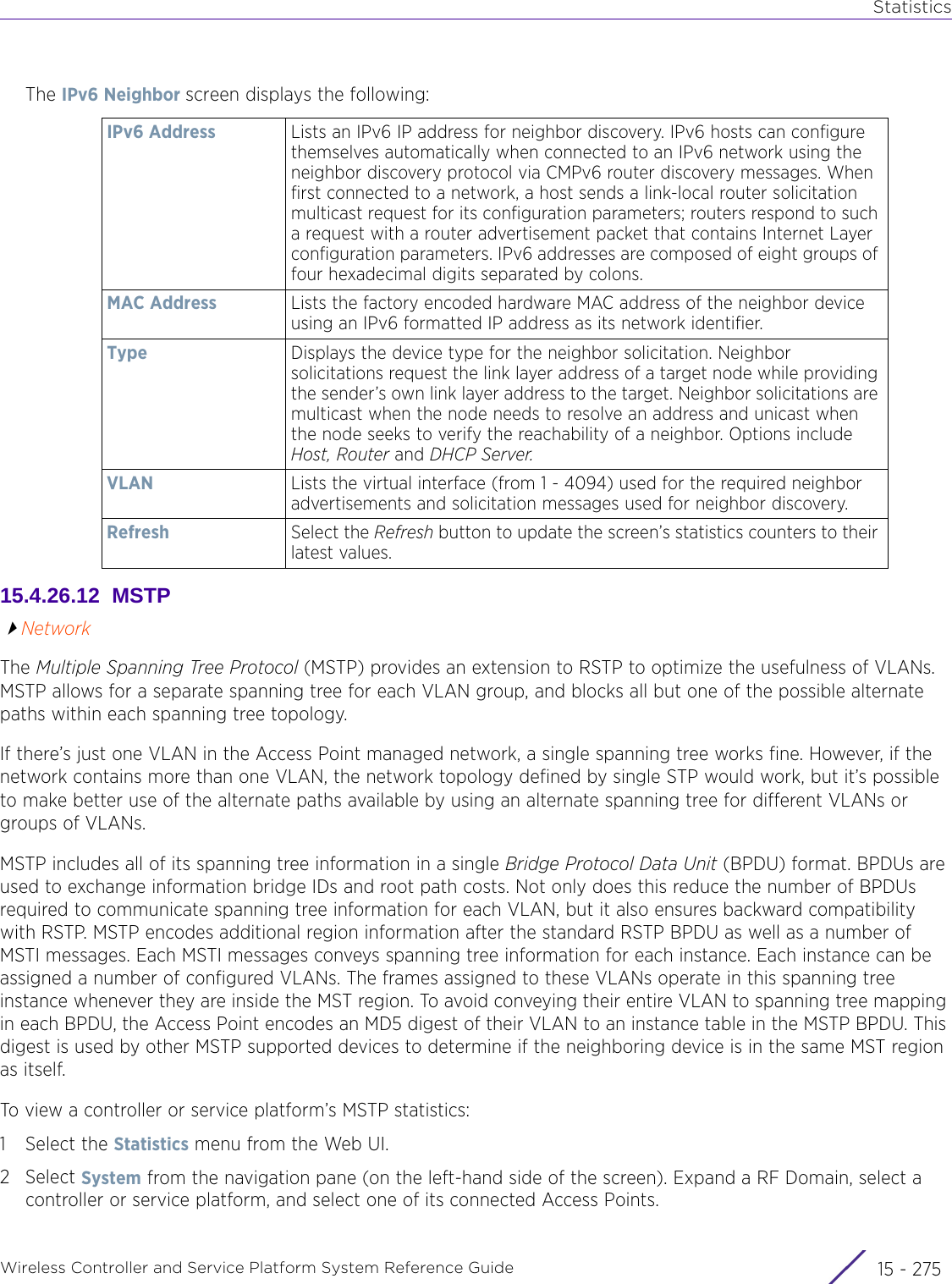 StatisticsWireless Controller and Service Platform System Reference Guide 15 - 275The IPv6 Neighbor screen displays the following:15.4.26.12  MSTPNetworkThe Multiple Spanning Tree Protocol (MSTP) provides an extension to RSTP to optimize the usefulness of VLANs. MSTP allows for a separate spanning tree for each VLAN group, and blocks all but one of the possible alternate paths within each spanning tree topology.If there’s just one VLAN in the Access Point managed network, a single spanning tree works fine. However, if the network contains more than one VLAN, the network topology defined by single STP would work, but it’s possible to make better use of the alternate paths available by using an alternate spanning tree for different VLANs or groups of VLANs.MSTP includes all of its spanning tree information in a single Bridge Protocol Data Unit (BPDU) format. BPDUs are used to exchange information bridge IDs and root path costs. Not only does this reduce the number of BPDUs required to communicate spanning tree information for each VLAN, but it also ensures backward compatibility with RSTP. MSTP encodes additional region information after the standard RSTP BPDU as well as a number of MSTI messages. Each MSTI messages conveys spanning tree information for each instance. Each instance can be assigned a number of configured VLANs. The frames assigned to these VLANs operate in this spanning tree instance whenever they are inside the MST region. To avoid conveying their entire VLAN to spanning tree mapping in each BPDU, the Access Point encodes an MD5 digest of their VLAN to an instance table in the MSTP BPDU. This digest is used by other MSTP supported devices to determine if the neighboring device is in the same MST region as itself.To view a controller or service platform’s MSTP statistics:1 Select the Statistics menu from the Web UI.2Select System from the navigation pane (on the left-hand side of the screen). Expand a RF Domain, select a controller or service platform, and select one of its connected Access Points.IPv6 Address Lists an IPv6 IP address for neighbor discovery. IPv6 hosts can configure themselves automatically when connected to an IPv6 network using the neighbor discovery protocol via CMPv6 router discovery messages. When first connected to a network, a host sends a link-local router solicitation multicast request for its configuration parameters; routers respond to such a request with a router advertisement packet that contains Internet Layer configuration parameters. IPv6 addresses are composed of eight groups of four hexadecimal digits separated by colons.MAC Address Lists the factory encoded hardware MAC address of the neighbor device using an IPv6 formatted IP address as its network identifier.Type Displays the device type for the neighbor solicitation. Neighbor solicitations request the link layer address of a target node while providing the sender’s own link layer address to the target. Neighbor solicitations are multicast when the node needs to resolve an address and unicast when the node seeks to verify the reachability of a neighbor. Options include Host, Router and DHCP Server.VLAN Lists the virtual interface (from 1 - 4094) used for the required neighbor advertisements and solicitation messages used for neighbor discovery.Refresh Select the Refresh button to update the screen’s statistics counters to their latest values.