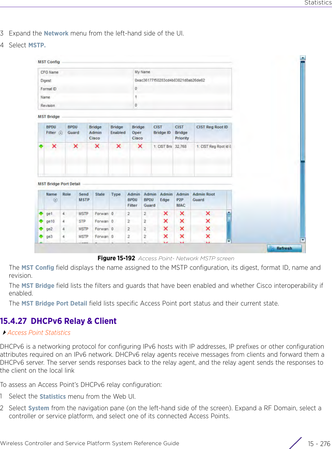 StatisticsWireless Controller and Service Platform System Reference Guide  15 - 2763Expand the Network menu from the left-hand side of the UI. 4Select MSTP. Figure 15-192 Access Point- Network MSTP screenThe MST Config field displays the name assigned to the MSTP configuration, its digest, format ID, name and revision.The MST Bridge field lists the filters and guards that have been enabled and whether Cisco interoperability if enabled. The MST Bridge Port Detail field lists specific Access Point port status and their current state.15.4.27  DHCPv6 Relay &amp; ClientAccess Point StatisticsDHCPv6 is a networking protocol for configuring IPv6 hosts with IP addresses, IP prefixes or other configuration attributes required on an IPv6 network. DHCPv6 relay agents receive messages from clients and forward them a DHCPv6 server. The server sends responses back to the relay agent, and the relay agent sends the responses to the client on the local link To assess an Access Point’s DHCPv6 relay configuration:1 Select the Statistics menu from the Web UI.2Select System from the navigation pane (on the left-hand side of the screen). Expand a RF Domain, select a controller or service platform, and select one of its connected Access Points. 