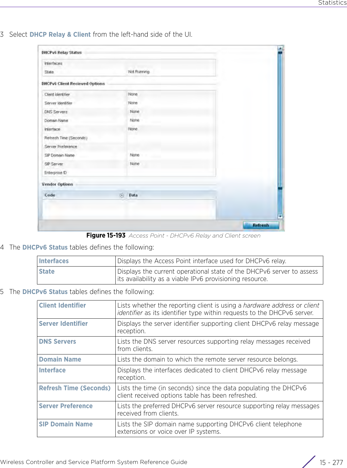 StatisticsWireless Controller and Service Platform System Reference Guide 15 - 2773Select DHCP Relay &amp; Client from the left-hand side of the UI.Figure 15-193 Access Point - DHCPv6 Relay and Client screen4The DHCPv6 Status tables defines the following:5The DHCPv6 Status tables defines the following:Interfaces Displays the Access Point interface used for DHCPv6 relay.State Displays the current operational state of the DHCPv6 server to assess its availability as a viable IPv6 provisioning resource.Client Identifier Lists whether the reporting client is using a hardware address or client identifier as its identifier type within requests to the DHCPv6 server.Server Identifier Displays the server identifier supporting client DHCPv6 relay message reception.DNS Servers Lists the DNS server resources supporting relay messages received from clients.Domain Name Lists the domain to which the remote server resource belongs.Interface Displays the interfaces dedicated to client DHCPv6 relay message reception.Refresh Time (Seconds) Lists the time (in seconds) since the data populating the DHCPv6 client received options table has been refreshed.Server Preference Lists the preferred DHCPv6 server resource supporting relay messages received from clients.SIP Domain Name Lists the SIP domain name supporting DHCPv6 client telephone extensions or voice over IP systems.