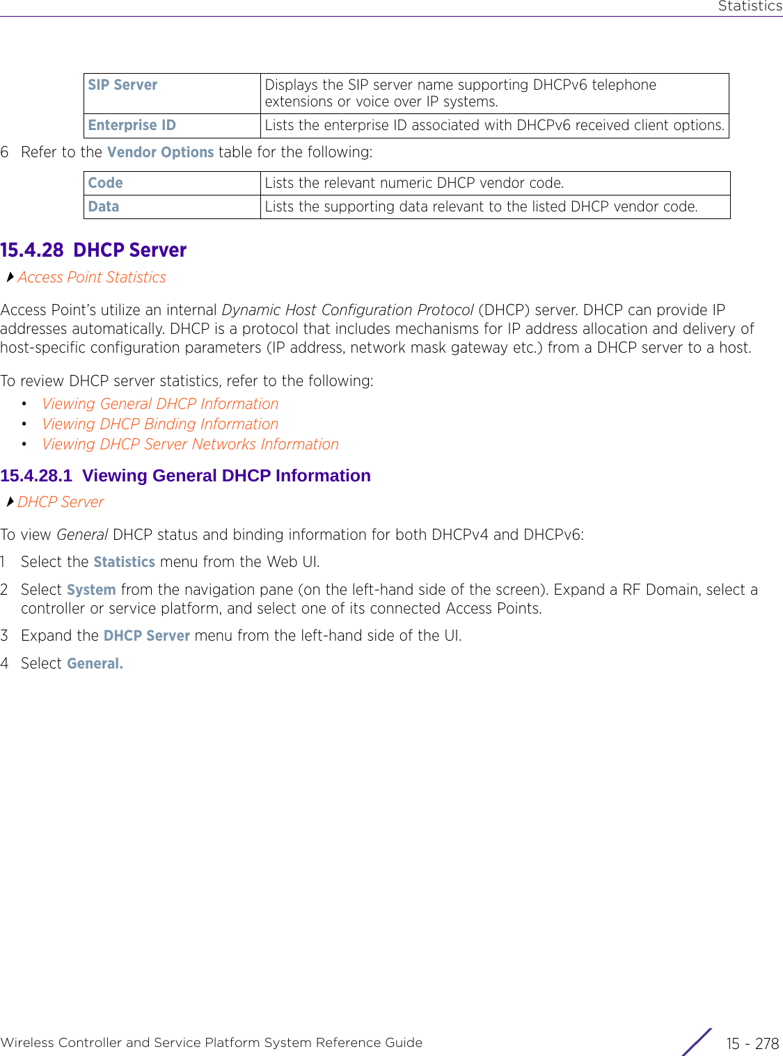 StatisticsWireless Controller and Service Platform System Reference Guide  15 - 2786 Refer to the Vendor Options table for the following:15.4.28  DHCP ServerAccess Point StatisticsAccess Point’s utilize an internal Dynamic Host Configuration Protocol (DHCP) server. DHCP can provide IP addresses automatically. DHCP is a protocol that includes mechanisms for IP address allocation and delivery of host-specific configuration parameters (IP address, network mask gateway etc.) from a DHCP server to a host. To review DHCP server statistics, refer to the following:•Viewing General DHCP Information•Viewing DHCP Binding Information•Viewing DHCP Server Networks Information15.4.28.1  Viewing General DHCP InformationDHCP ServerTo view General DHCP status and binding information for both DHCPv4 and DHCPv6:1 Select the Statistics menu from the Web UI.2Select System from the navigation pane (on the left-hand side of the screen). Expand a RF Domain, select a controller or service platform, and select one of its connected Access Points. 3Expand the DHCP Server menu from the left-hand side of the UI. 4Select General. SIP Server Displays the SIP server name supporting DHCPv6 telephone extensions or voice over IP systems.Enterprise ID Lists the enterprise ID associated with DHCPv6 received client options.Code Lists the relevant numeric DHCP vendor code.Data Lists the supporting data relevant to the listed DHCP vendor code.