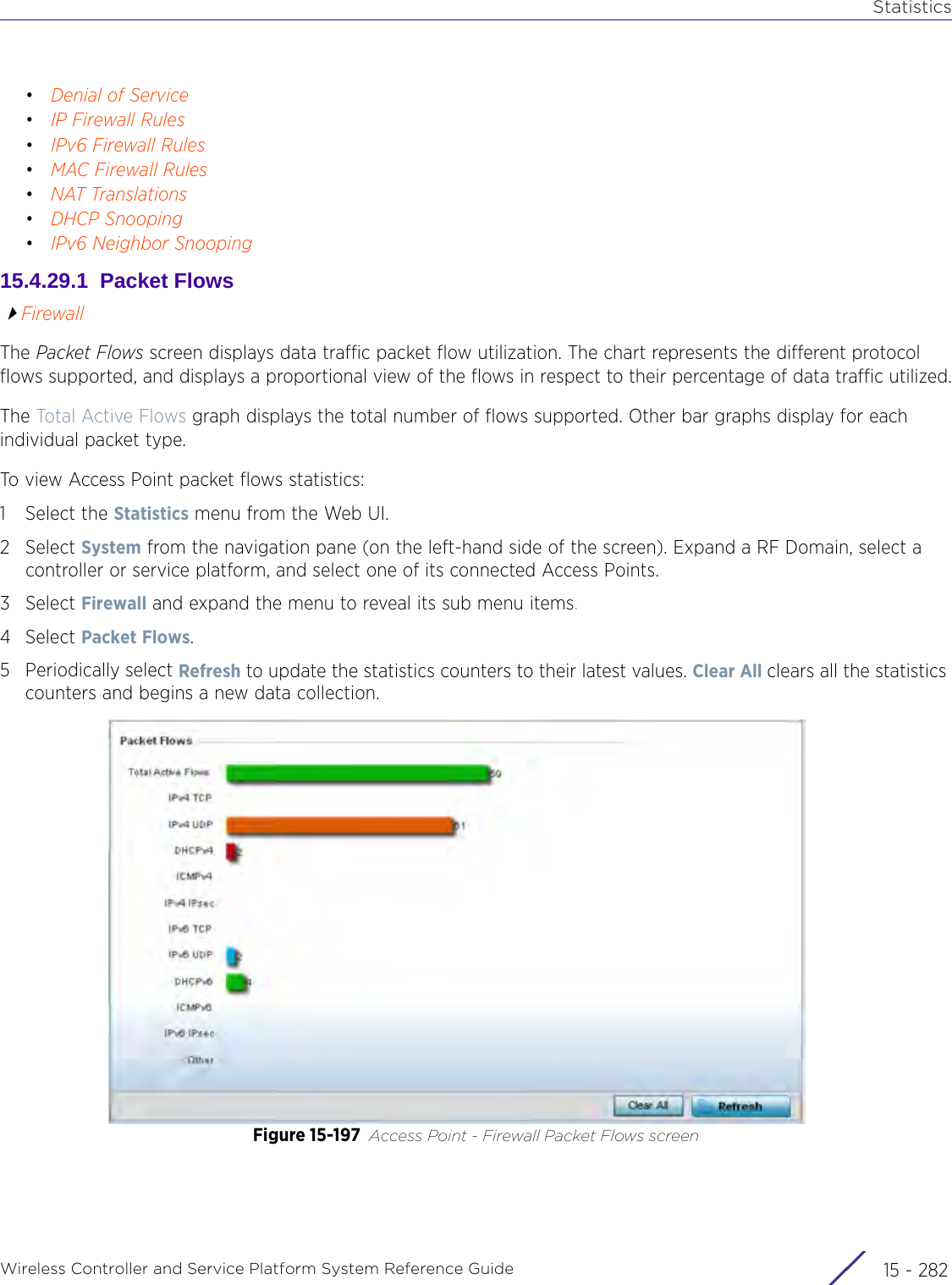 StatisticsWireless Controller and Service Platform System Reference Guide  15 - 282•Denial of Service•IP Firewall Rules•IPv6 Firewall Rules•MAC Firewall Rules•NAT Translations•DHCP Snooping•IPv6 Neighbor Snooping15.4.29.1  Packet FlowsFirewallThe Packet Flows screen displays data traffic packet flow utilization. The chart represents the different protocol flows supported, and displays a proportional view of the flows in respect to their percentage of data traffic utilized.The Total Active Flows graph displays the total number of flows supported. Other bar graphs display for each individual packet type.To view Access Point packet flows statistics:1 Select the Statistics menu from the Web UI.2Select System from the navigation pane (on the left-hand side of the screen). Expand a RF Domain, select a controller or service platform, and select one of its connected Access Points.3Select Firewall and expand the menu to reveal its sub menu items.4Select Packet Flows.5 Periodically select Refresh to update the statistics counters to their latest values. Clear All clears all the statistics counters and begins a new data collection.Figure 15-197 Access Point - Firewall Packet Flows screen