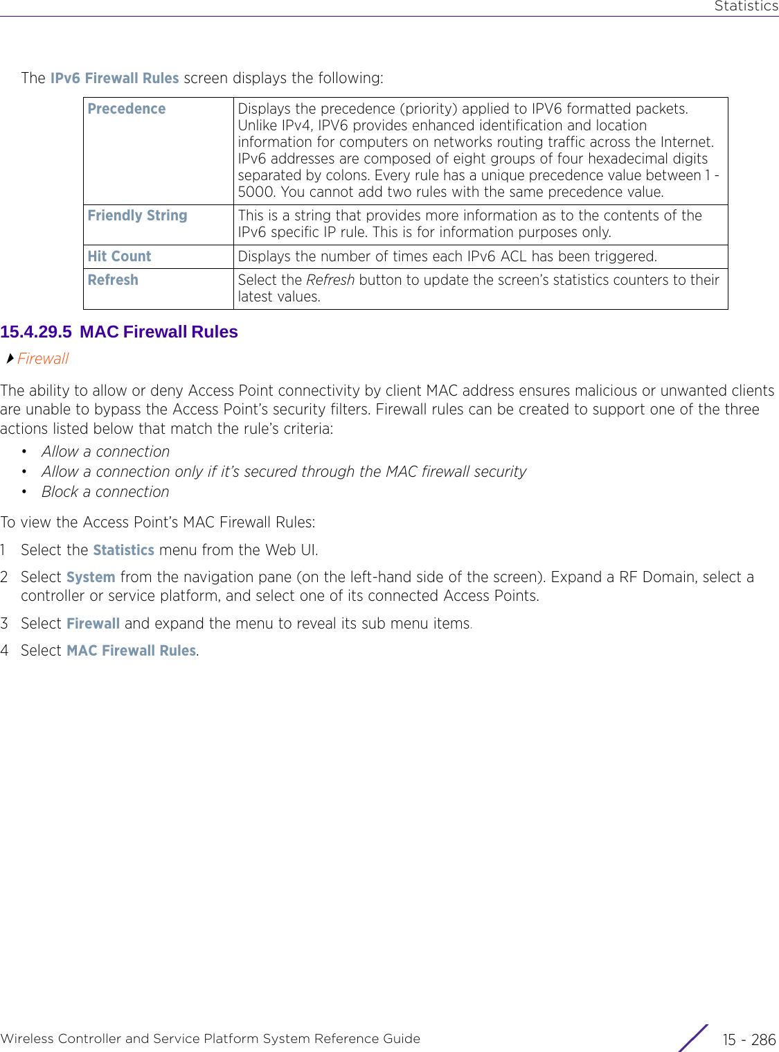 StatisticsWireless Controller and Service Platform System Reference Guide  15 - 286The IPv6 Firewall Rules screen displays the following:15.4.29.5  MAC Firewall Rules FirewallThe ability to allow or deny Access Point connectivity by client MAC address ensures malicious or unwanted clients are unable to bypass the Access Point’s security filters. Firewall rules can be created to support one of the three actions listed below that match the rule’s criteria:•Allow a connection•Allow a connection only if it’s secured through the MAC firewall security•Block a connectionTo view the Access Point’s MAC Firewall Rules:1 Select the Statistics menu from the Web UI.2Select System from the navigation pane (on the left-hand side of the screen). Expand a RF Domain, select a controller or service platform, and select one of its connected Access Points.3Select Firewall and expand the menu to reveal its sub menu items.4Select MAC Firewall Rules.Precedence Displays the precedence (priority) applied to IPV6 formatted packets. Unlike IPv4, IPV6 provides enhanced identification and location information for computers on networks routing traffic across the Internet. IPv6 addresses are composed of eight groups of four hexadecimal digits separated by colons. Every rule has a unique precedence value between 1 - 5000. You cannot add two rules with the same precedence value.Friendly String This is a string that provides more information as to the contents of the IPv6 specific IP rule. This is for information purposes only.Hit Count Displays the number of times each IPv6 ACL has been triggered.Refresh Select the Refresh button to update the screen’s statistics counters to their latest values.