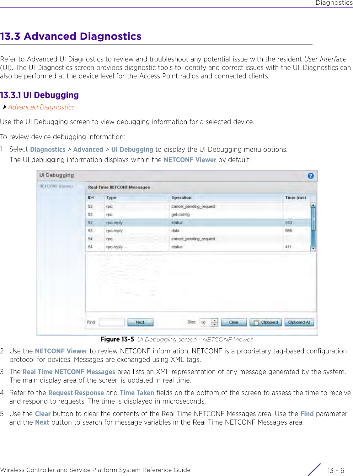 DiagnosticsWireless Controller and Service Platform System Reference Guide  13 - 613.3 Advanced DiagnosticsRefer to Advanced UI Diagnostics to review and troubleshoot any potential issue with the resident User Interface (UI). The UI Diagnostics screen provides diagnostic tools to identify and correct issues with the UI. Diagnostics can also be performed at the device level for the Access Point radios and connected clients.13.3.1 UI DebuggingAdvanced DiagnosticsUse the UI Debugging screen to view debugging information for a selected device.To review device debugging information:1Select Diagnostics &gt; Advanced &gt; UI Debugging to display the UI Debugging menu options.The UI debugging information displays within the NETCONF Viewer by default.Figure 13-5 UI Debugging screen - NETCONF Viewer2Use the NETCONF Viewer to review NETCONF information. NETCONF is a proprietary tag-based configuration protocol for devices. Messages are exchanged using XML tags.3The Real Time NETCONF Messages area lists an XML representation of any message generated by the system. The main display area of the screen is updated in real time.4 Refer to the Request Response and Time Taken fields on the bottom of the screen to assess the time to receive and respond to requests. The time is displayed in microseconds.5Use the Clear button to clear the contents of the Real Time NETCONF Messages area. Use the Find parameter and the Next button to search for message variables in the Real Time NETCONF Messages area. 