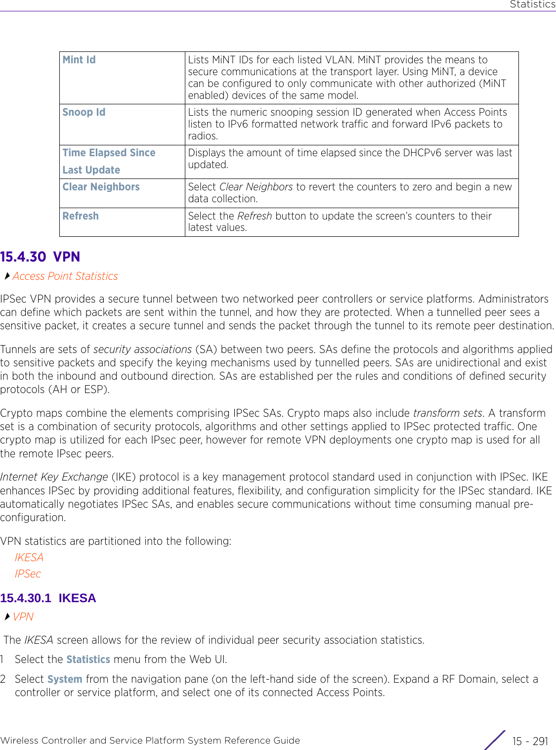 StatisticsWireless Controller and Service Platform System Reference Guide 15 - 29115.4.30  VPNAccess Point StatisticsIPSec VPN provides a secure tunnel between two networked peer controllers or service platforms. Administrators can define which packets are sent within the tunnel, and how they are protected. When a tunnelled peer sees a sensitive packet, it creates a secure tunnel and sends the packet through the tunnel to its remote peer destination.Tunnels are sets of security associations (SA) between two peers. SAs define the protocols and algorithms applied to sensitive packets and specify the keying mechanisms used by tunnelled peers. SAs are unidirectional and exist in both the inbound and outbound direction. SAs are established per the rules and conditions of defined security protocols (AH or ESP). Crypto maps combine the elements comprising IPSec SAs. Crypto maps also include transform sets. A transform set is a combination of security protocols, algorithms and other settings applied to IPSec protected traffic. One crypto map is utilized for each IPsec peer, however for remote VPN deployments one crypto map is used for all the remote IPsec peers.Internet Key Exchange (IKE) protocol is a key management protocol standard used in conjunction with IPSec. IKE enhances IPSec by providing additional features, flexibility, and configuration simplicity for the IPSec standard. IKE automatically negotiates IPSec SAs, and enables secure communications without time consuming manual pre-configuration.VPN statistics are partitioned into the following:IKESAIPSec15.4.30.1  IKESAVPN The IKESA screen allows for the review of individual peer security association statistics.1 Select the Statistics menu from the Web UI.2Select System from the navigation pane (on the left-hand side of the screen). Expand a RF Domain, select a controller or service platform, and select one of its connected Access Points.Mint Id Lists MiNT IDs for each listed VLAN. MiNT provides the means to secure communications at the transport layer. Using MiNT, a device can be configured to only communicate with other authorized (MiNT enabled) devices of the same model. Snoop Id Lists the numeric snooping session ID generated when Access Points listen to IPv6 formatted network traffic and forward IPv6 packets to radios. Time Elapsed SinceLast UpdateDisplays the amount of time elapsed since the DHCPv6 server was last updated.Clear Neighbors Select Clear Neighbors to revert the counters to zero and begin a new data collection.Refresh Select the Refresh button to update the screen’s counters to their latest values.