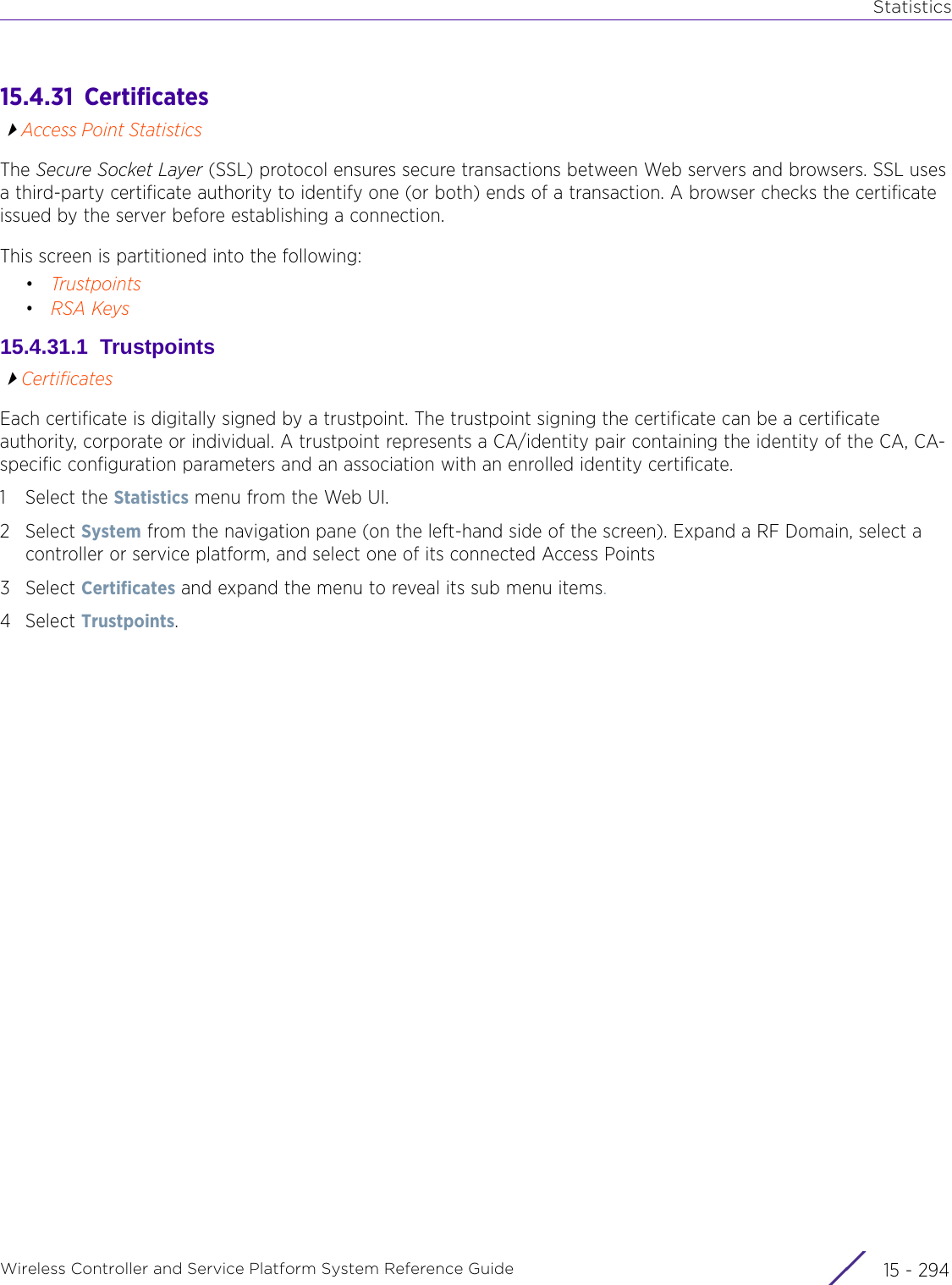 StatisticsWireless Controller and Service Platform System Reference Guide  15 - 29415.4.31  CertificatesAccess Point StatisticsThe Secure Socket Layer (SSL) protocol ensures secure transactions between Web servers and browsers. SSL uses a third-party certificate authority to identify one (or both) ends of a transaction. A browser checks the certificate issued by the server before establishing a connection.This screen is partitioned into the following:•Trustpoints•RSA Keys15.4.31.1  TrustpointsCertificatesEach certificate is digitally signed by a trustpoint. The trustpoint signing the certificate can be a certificate authority, corporate or individual. A trustpoint represents a CA/identity pair containing the identity of the CA, CA-specific configuration parameters and an association with an enrolled identity certificate.1 Select the Statistics menu from the Web UI.2Select System from the navigation pane (on the left-hand side of the screen). Expand a RF Domain, select a controller or service platform, and select one of its connected Access Points3Select Certificates and expand the menu to reveal its sub menu items.4Select Trustpoints.