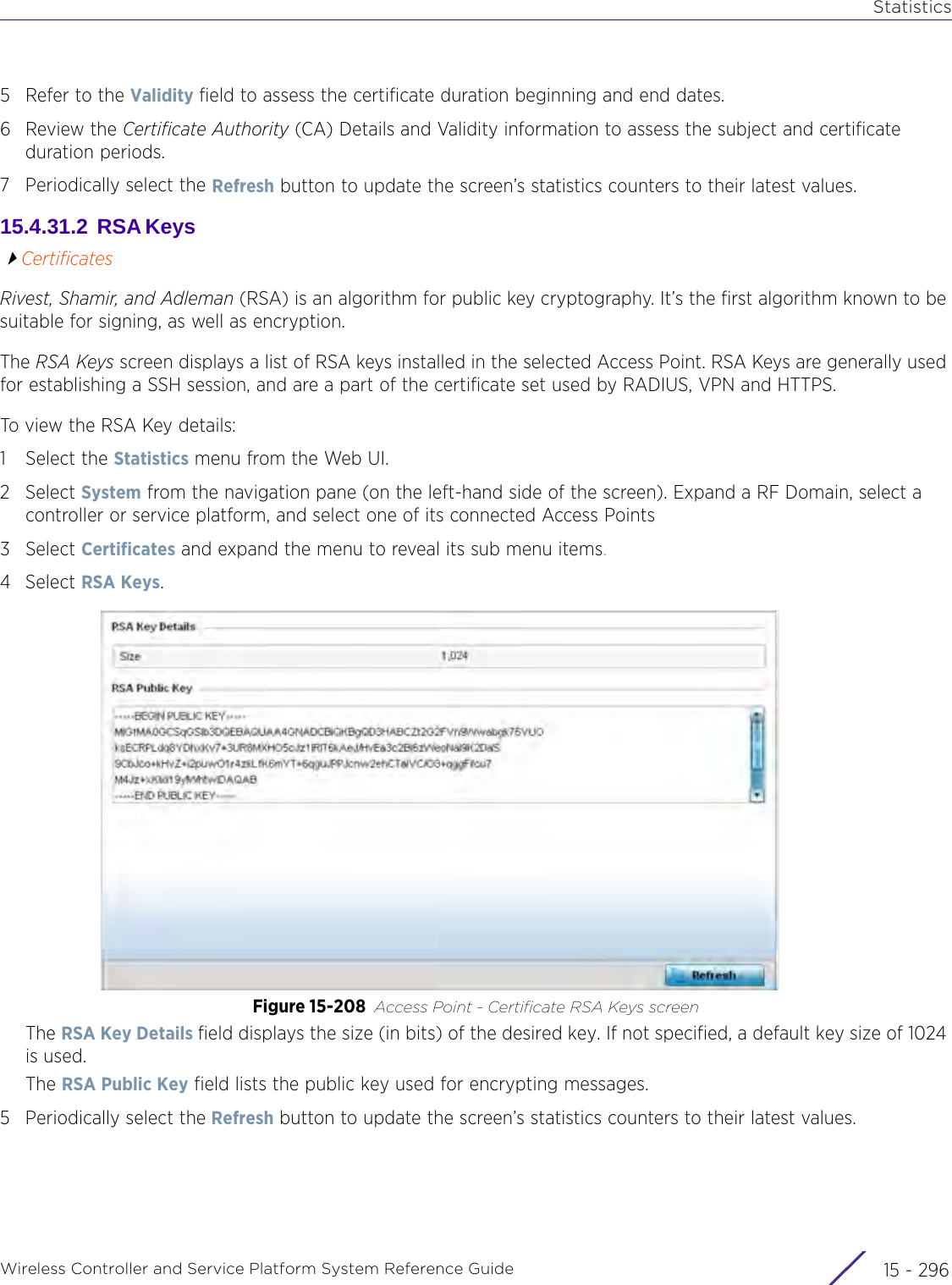 StatisticsWireless Controller and Service Platform System Reference Guide  15 - 2965 Refer to the Validity field to assess the certificate duration beginning and end dates.6Review the Certificate Authority (CA) Details and Validity information to assess the subject and certificate duration periods.7 Periodically select the Refresh button to update the screen’s statistics counters to their latest values. 15.4.31.2  RSA Keys CertificatesRivest, Shamir, and Adleman (RSA) is an algorithm for public key cryptography. It’s the first algorithm known to be suitable for signing, as well as encryption.The RSA Keys screen displays a list of RSA keys installed in the selected Access Point. RSA Keys are generally used for establishing a SSH session, and are a part of the certificate set used by RADIUS, VPN and HTTPS.To view the RSA Key details:1 Select the Statistics menu from the Web UI.2Select System from the navigation pane (on the left-hand side of the screen). Expand a RF Domain, select a controller or service platform, and select one of its connected Access Points3Select Certificates and expand the menu to reveal its sub menu items.4Select RSA Keys.Figure 15-208 Access Point - Certificate RSA Keys screenThe RSA Key Details field displays the size (in bits) of the desired key. If not specified, a default key size of 1024 is used. The RSA Public Key field lists the public key used for encrypting messages.5 Periodically select the Refresh button to update the screen’s statistics counters to their latest values.