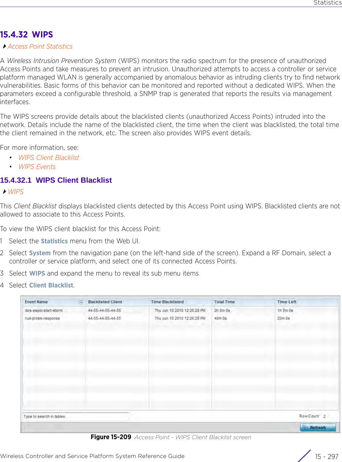 StatisticsWireless Controller and Service Platform System Reference Guide 15 - 29715.4.32  WIPSAccess Point StatisticsA Wireless Intrusion Prevention System (WIPS) monitors the radio spectrum for the presence of unauthorized Access Points and take measures to prevent an intrusion. Unauthorized attempts to access a controller or service platform managed WLAN is generally accompanied by anomalous behavior as intruding clients try to find network vulnerabilities. Basic forms of this behavior can be monitored and reported without a dedicated WIPS. When the parameters exceed a configurable threshold, a SNMP trap is generated that reports the results via management interfaces.The WIPS screens provide details about the blacklisted clients (unauthorized Access Points) intruded into the network. Details include the name of the blacklisted client, the time when the client was blacklisted, the total time the client remained in the network, etc. The screen also provides WIPS event details.For more information, see:•WIPS Client Blacklist•WIPS Events15.4.32.1  WIPS Client BlacklistWIPSThis Client Blacklist displays blacklisted clients detected by this Access Point using WIPS. Blacklisted clients are not allowed to associate to this Access Points.To view the WIPS client blacklist for this Access Point:1 Select the Statistics menu from the Web UI.2Select System from the navigation pane (on the left-hand side of the screen). Expand a RF Domain, select a controller or service platform, and select one of its connected Access Points.3Select WIPS and expand the menu to reveal its sub menu items.4Select Client Blacklist.Figure 15-209 Access Point - WIPS Client Blacklist screen