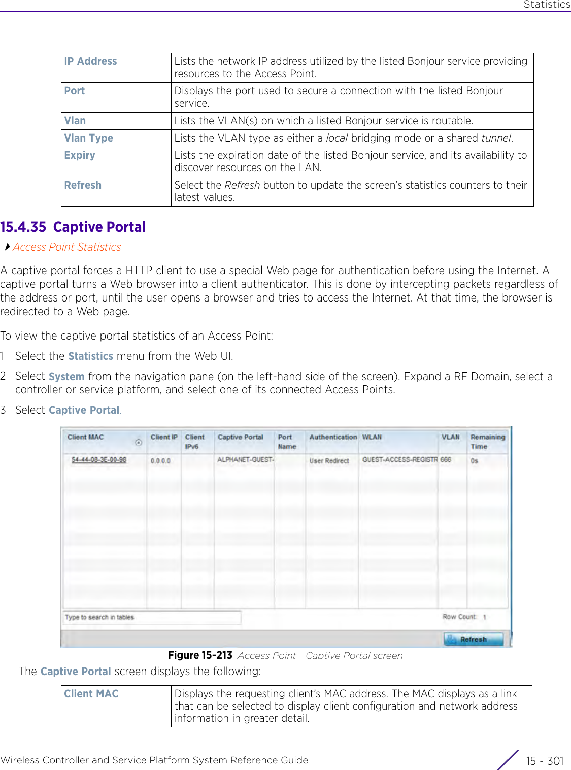 StatisticsWireless Controller and Service Platform System Reference Guide 15 - 30115.4.35  Captive PortalAccess Point StatisticsA captive portal forces a HTTP client to use a special Web page for authentication before using the Internet. A captive portal turns a Web browser into a client authenticator. This is done by intercepting packets regardless of the address or port, until the user opens a browser and tries to access the Internet. At that time, the browser is redirected to a Web page. To view the captive portal statistics of an Access Point:1 Select the Statistics menu from the Web UI.2Select System from the navigation pane (on the left-hand side of the screen). Expand a RF Domain, select a controller or service platform, and select one of its connected Access Points.3Select Captive Portal.Figure 15-213 Access Point - Captive Portal screen The Captive Portal screen displays the following:IP Address Lists the network IP address utilized by the listed Bonjour service providing resources to the Access Point.Port Displays the port used to secure a connection with the listed Bonjour service.Vlan Lists the VLAN(s) on which a listed Bonjour service is routable.Vlan Type Lists the VLAN type as either a local bridging mode or a shared tunnel.Expiry Lists the expiration date of the listed Bonjour service, and its availability to discover resources on the LAN.Refresh Select the Refresh button to update the screen’s statistics counters to their latest values.Client MAC Displays the requesting client’s MAC address. The MAC displays as a link that can be selected to display client configuration and network address information in greater detail.