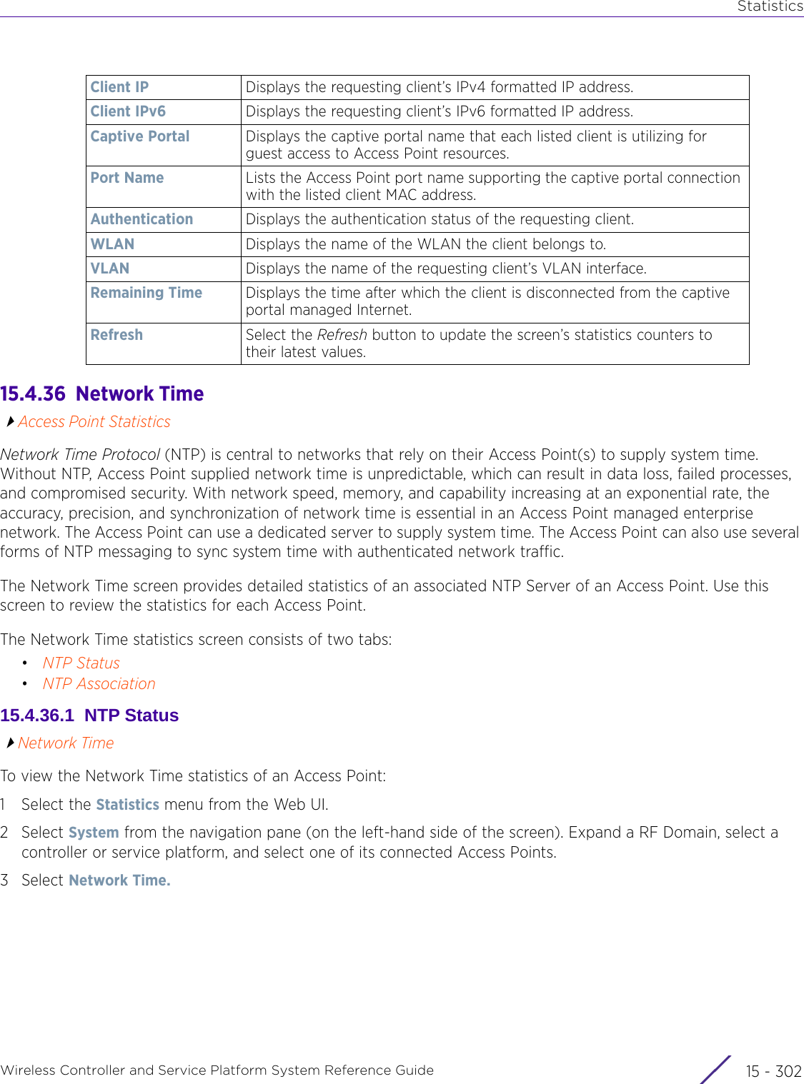 StatisticsWireless Controller and Service Platform System Reference Guide  15 - 30215.4.36  Network TimeAccess Point StatisticsNetwork Time Protocol (NTP) is central to networks that rely on their Access Point(s) to supply system time. Without NTP, Access Point supplied network time is unpredictable, which can result in data loss, failed processes, and compromised security. With network speed, memory, and capability increasing at an exponential rate, the accuracy, precision, and synchronization of network time is essential in an Access Point managed enterprise network. The Access Point can use a dedicated server to supply system time. The Access Point can also use several forms of NTP messaging to sync system time with authenticated network traffic.The Network Time screen provides detailed statistics of an associated NTP Server of an Access Point. Use this screen to review the statistics for each Access Point.The Network Time statistics screen consists of two tabs:•NTP Status•NTP Association15.4.36.1  NTP StatusNetwork TimeTo view the Network Time statistics of an Access Point:1 Select the Statistics menu from the Web UI.2Select System from the navigation pane (on the left-hand side of the screen). Expand a RF Domain, select a controller or service platform, and select one of its connected Access Points.3Select Network Time.Client IP Displays the requesting client’s IPv4 formatted IP address.Client IPv6 Displays the requesting client’s IPv6 formatted IP address.Captive Portal Displays the captive portal name that each listed client is utilizing for guest access to Access Point resources. Port Name Lists the Access Point port name supporting the captive portal connection with the listed client MAC address.Authentication Displays the authentication status of the requesting client.WLAN Displays the name of the WLAN the client belongs to.VLAN Displays the name of the requesting client’s VLAN interface.Remaining Time Displays the time after which the client is disconnected from the captive portal managed Internet.Refresh Select the Refresh button to update the screen’s statistics counters to their latest values.