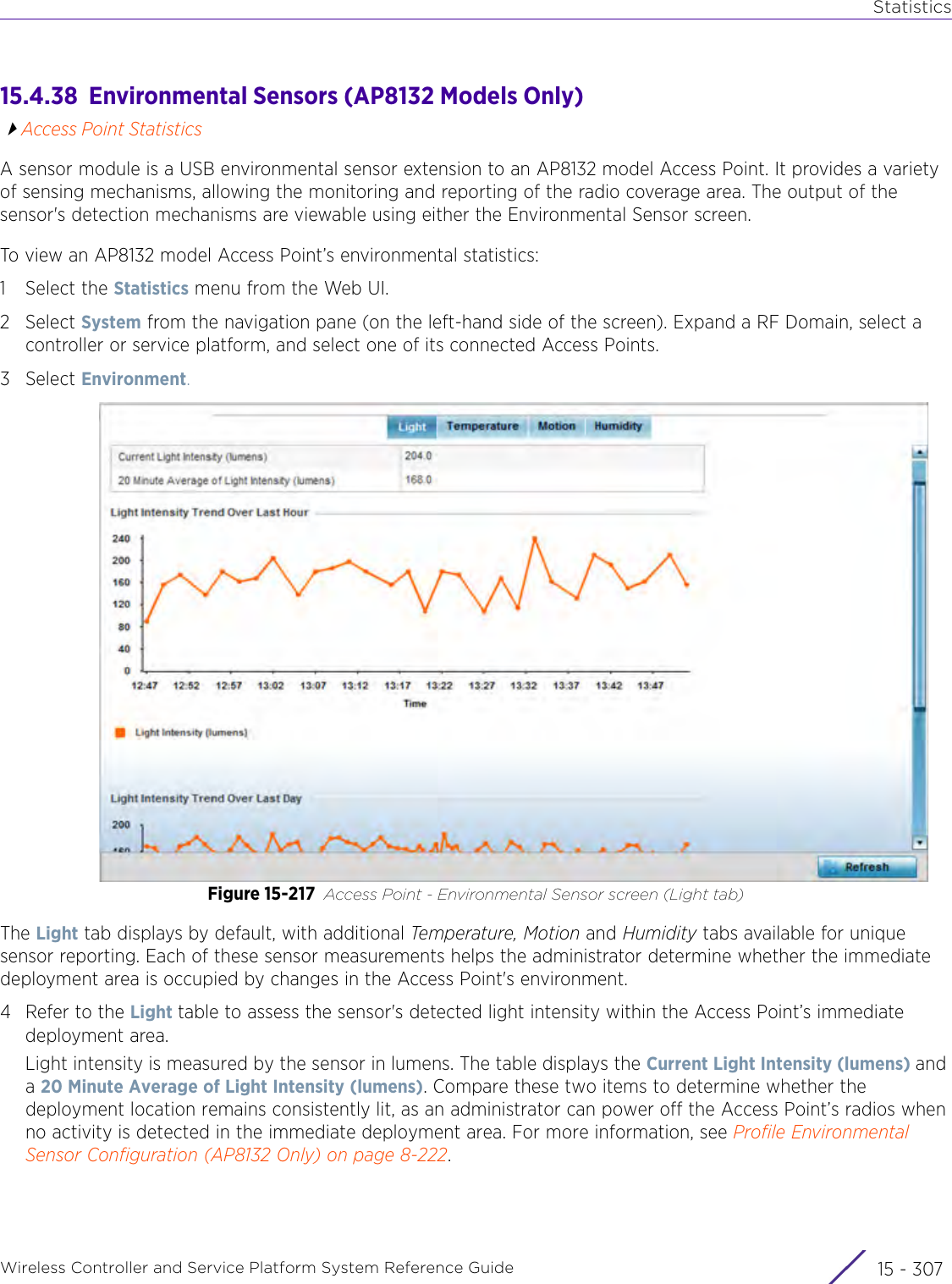 StatisticsWireless Controller and Service Platform System Reference Guide 15 - 30715.4.38  Environmental Sensors (AP8132 Models Only)Access Point StatisticsA sensor module is a USB environmental sensor extension to an AP8132 model Access Point. It provides a variety of sensing mechanisms, allowing the monitoring and reporting of the radio coverage area. The output of the sensor&apos;s detection mechanisms are viewable using either the Environmental Sensor screen. To view an AP8132 model Access Point’s environmental statistics:1 Select the Statistics menu from the Web UI.2Select System from the navigation pane (on the left-hand side of the screen). Expand a RF Domain, select a controller or service platform, and select one of its connected Access Points.3Select Environment.Figure 15-217 Access Point - Environmental Sensor screen (Light tab)The Light tab displays by default, with additional Temperature, Motion and Humidity tabs available for unique sensor reporting. Each of these sensor measurements helps the administrator determine whether the immediate deployment area is occupied by changes in the Access Point&apos;s environment.4 Refer to the Light table to assess the sensor&apos;s detected light intensity within the Access Point’s immediate deployment area.Light intensity is measured by the sensor in lumens. The table displays the Current Light Intensity (lumens) and a 20 Minute Average of Light Intensity (lumens). Compare these two items to determine whether the deployment location remains consistently lit, as an administrator can power off the Access Point’s radios when no activity is detected in the immediate deployment area. For more information, see Profile Environmental Sensor Configuration (AP8132 Only) on page 8-222.
