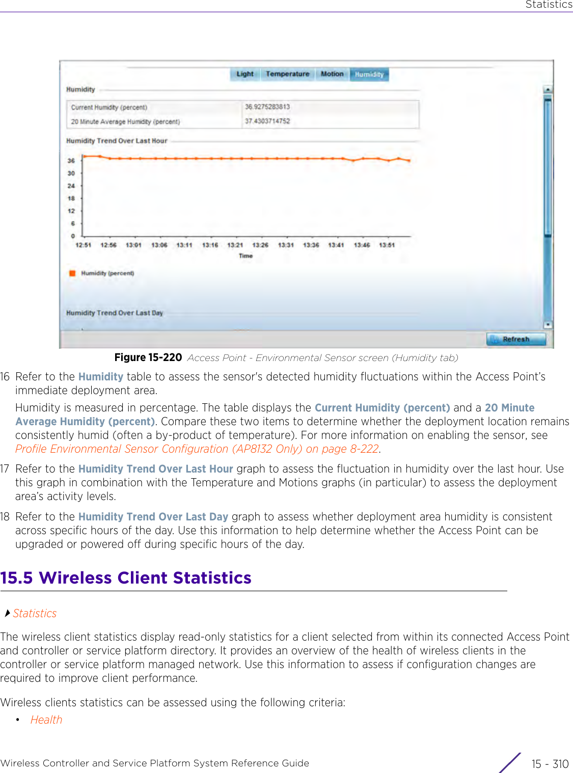 StatisticsWireless Controller and Service Platform System Reference Guide  15 - 310Figure 15-220 Access Point - Environmental Sensor screen (Humidity tab)16 Refer to the Humidity table to assess the sensor&apos;s detected humidity fluctuations within the Access Point’s immediate deployment area.Humidity is measured in percentage. The table displays the Current Humidity (percent) and a 20 Minute Average Humidity (percent). Compare these two items to determine whether the deployment location remains consistently humid (often a by-product of temperature). For more information on enabling the sensor, see Profile Environmental Sensor Configuration (AP8132 Only) on page 8-222.17 Refer to the Humidity Trend Over Last Hour graph to assess the fluctuation in humidity over the last hour. Use this graph in combination with the Temperature and Motions graphs (in particular) to assess the deployment area’s activity levels.18 Refer to the Humidity Trend Over Last Day graph to assess whether deployment area humidity is consistent across specific hours of the day. Use this information to help determine whether the Access Point can be upgraded or powered off during specific hours of the day.15.5 Wireless Client StatisticsStatisticsThe wireless client statistics display read-only statistics for a client selected from within its connected Access Point and controller or service platform directory. It provides an overview of the health of wireless clients in the controller or service platform managed network. Use this information to assess if configuration changes are required to improve client performance. Wireless clients statistics can be assessed using the following criteria:•Health