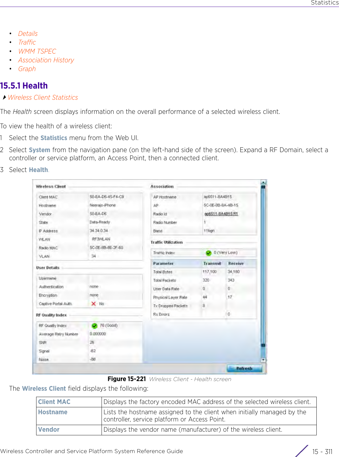 StatisticsWireless Controller and Service Platform System Reference Guide 15 - 311•Details•Traffic•WMM TSPEC•Association History•Graph15.5.1 HealthWireless Client StatisticsThe Health screen displays information on the overall performance of a selected wireless client.To view the health of a wireless client: 1 Select the Statistics menu from the Web UI.2Select System from the navigation pane (on the left-hand side of the screen). Expand a RF Domain, select a controller or service platform, an Access Point, then a connected client.3Select Health.Figure 15-221 Wireless Client - Health screenThe Wireless Client field displays the following:Client MAC Displays the factory encoded MAC address of the selected wireless client.Hostname Lists the hostname assigned to the client when initially managed by the controller, service platform or Access Point.Vendor Displays the vendor name (manufacturer) of the wireless client.