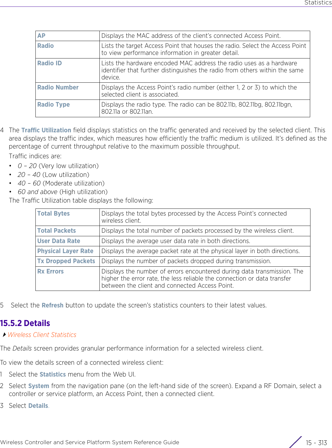 StatisticsWireless Controller and Service Platform System Reference Guide 15 - 3134The Traffic Utilization field displays statistics on the traffic generated and received by the selected client. This area displays the traffic index, which measures how efficiently the traffic medium is utilized. It’s defined as the percentage of current throughput relative to the maximum possible throughput.Traffic indices are: •0 – 20 (Very low utilization)•20 – 40 (Low utilization)•40 – 60 (Moderate utilization)•60 and above (High utilization)The Traffic Utilization table displays the following: 5 Select the Refresh button to update the screen’s statistics counters to their latest values.15.5.2 DetailsWireless Client StatisticsThe Details screen provides granular performance information for a selected wireless client.To view the details screen of a connected wireless client:1 Select the Statistics menu from the Web UI.2Select System from the navigation pane (on the left-hand side of the screen). Expand a RF Domain, select a controller or service platform, an Access Point, then a connected client.3Select Details.AP Displays the MAC address of the client’s connected Access Point.Radio Lists the target Access Point that houses the radio. Select the Access Point to view performance information in greater detail.Radio ID Lists the hardware encoded MAC address the radio uses as a hardware identifier that further distinguishes the radio from others within the same device.Radio Number Displays the Access Point’s radio number (either 1, 2 or 3) to which the selected client is associated. Radio Type Displays the radio type. The radio can be 802.11b, 802.11bg, 802.11bgn, 802.11a or 802.11an.Total Bytes Displays the total bytes processed by the Access Point’s connected wireless client.Total Packets Displays the total number of packets processed by the wireless client.User Data Rate Displays the average user data rate in both directions.Physical Layer Rate Displays the average packet rate at the physical layer in both directions.Tx Dropped Packets Displays the number of packets dropped during transmission.Rx Errors Displays the number of errors encountered during data transmission. The higher the error rate, the less reliable the connection or data transfer between the client and connected Access Point.