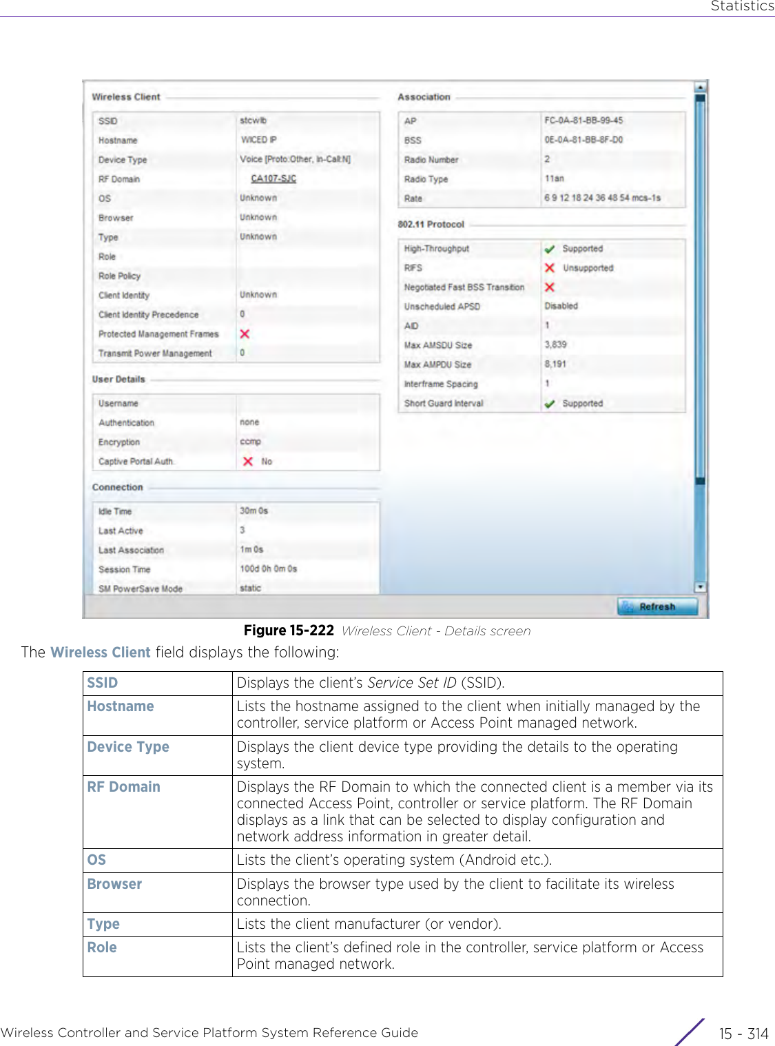 StatisticsWireless Controller and Service Platform System Reference Guide  15 - 314Figure 15-222 Wireless Client - Details screenThe Wireless Client field displays the following:SSID Displays the client’s Service Set ID (SSID).Hostname Lists the hostname assigned to the client when initially managed by the controller, service platform or Access Point managed network.Device Type Displays the client device type providing the details to the operating system.RF Domain Displays the RF Domain to which the connected client is a member via its connected Access Point, controller or service platform. The RF Domain displays as a link that can be selected to display configuration and network address information in greater detail.OS Lists the client’s operating system (Android etc.).Browser Displays the browser type used by the client to facilitate its wireless connection.Type Lists the client manufacturer (or vendor).Role Lists the client’s defined role in the controller, service platform or Access Point managed network.