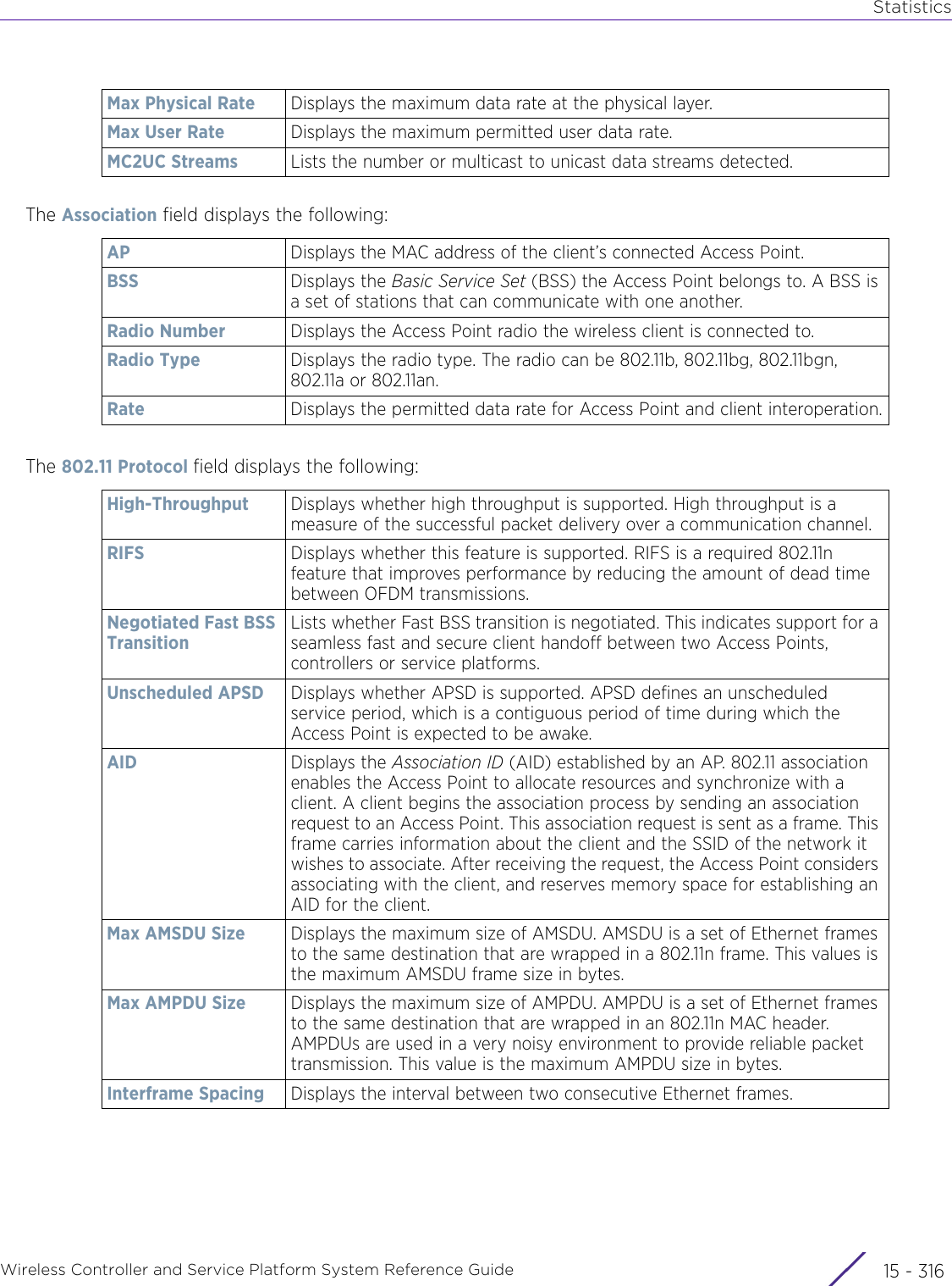 StatisticsWireless Controller and Service Platform System Reference Guide  15 - 316The Association field displays the following:The 802.11 Protocol field displays the following:Max Physical Rate Displays the maximum data rate at the physical layer.Max User Rate Displays the maximum permitted user data rate.MC2UC Streams Lists the number or multicast to unicast data streams detected.AP Displays the MAC address of the client’s connected Access Point.BSS Displays the Basic Service Set (BSS) the Access Point belongs to. A BSS is a set of stations that can communicate with one another.Radio Number Displays the Access Point radio the wireless client is connected to.Radio Type Displays the radio type. The radio can be 802.11b, 802.11bg, 802.11bgn, 802.11a or 802.11an.Rate Displays the permitted data rate for Access Point and client interoperation.High-Throughput Displays whether high throughput is supported. High throughput is a measure of the successful packet delivery over a communication channel.RIFS Displays whether this feature is supported. RIFS is a required 802.11n feature that improves performance by reducing the amount of dead time between OFDM transmissions. Negotiated Fast BSS TransitionLists whether Fast BSS transition is negotiated. This indicates support for a seamless fast and secure client handoff between two Access Points, controllers or service platforms.Unscheduled APSD Displays whether APSD is supported. APSD defines an unscheduled service period, which is a contiguous period of time during which the Access Point is expected to be awake.AID Displays the Association ID (AID) established by an AP. 802.11 association enables the Access Point to allocate resources and synchronize with a client. A client begins the association process by sending an association request to an Access Point. This association request is sent as a frame. This frame carries information about the client and the SSID of the network it wishes to associate. After receiving the request, the Access Point considers associating with the client, and reserves memory space for establishing an AID for the client.Max AMSDU Size Displays the maximum size of AMSDU. AMSDU is a set of Ethernet frames to the same destination that are wrapped in a 802.11n frame. This values is the maximum AMSDU frame size in bytes.Max AMPDU Size Displays the maximum size of AMPDU. AMPDU is a set of Ethernet frames to the same destination that are wrapped in an 802.11n MAC header. AMPDUs are used in a very noisy environment to provide reliable packet transmission. This value is the maximum AMPDU size in bytes.Interframe Spacing Displays the interval between two consecutive Ethernet frames.