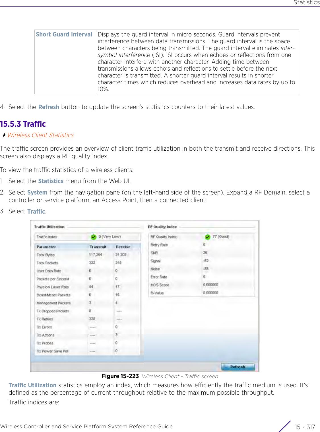 StatisticsWireless Controller and Service Platform System Reference Guide 15 - 3174 Select the Refresh button to update the screen’s statistics counters to their latest values.15.5.3 TrafficWireless Client StatisticsThe traffic screen provides an overview of client traffic utilization in both the transmit and receive directions. This screen also displays a RF quality index.To view the traffic statistics of a wireless clients:1 Select the Statistics menu from the Web UI.2Select System from the navigation pane (on the left-hand side of the screen). Expand a RF Domain, select a controller or service platform, an Access Point, then a connected client.3Select Traffic.Figure 15-223 Wireless Client - Traffic screenTraffic Utilization statistics employ an index, which measures how efficiently the traffic medium is used. It’s defined as the percentage of current throughput relative to the maximum possible throughput. Traffic indices are:Short Guard Interval Displays the guard interval in micro seconds. Guard intervals prevent interference between data transmissions. The guard interval is the space between characters being transmitted. The guard interval eliminates inter-symbol interference (ISI). ISI occurs when echoes or reflections from one character interfere with another character. Adding time between transmissions allows echo&apos;s and reflections to settle before the next character is transmitted. A shorter guard interval results in shorter character times which reduces overhead and increases data rates by up to 10%.