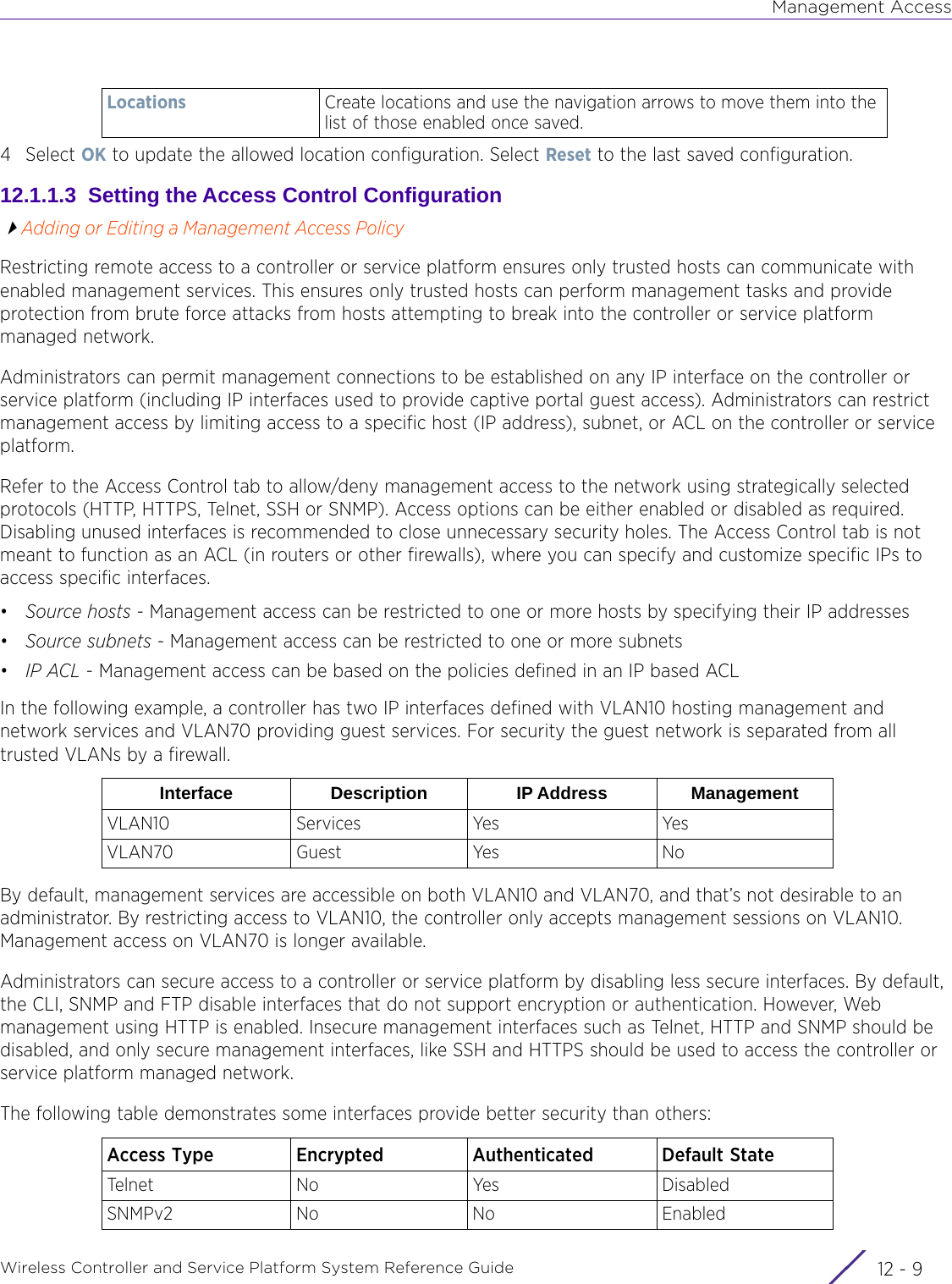 Management AccessWireless Controller and Service Platform System Reference Guide 12 - 94Select OK to update the allowed location configuration. Select Reset to the last saved configuration.12.1.1.3  Setting the Access Control ConfigurationAdding or Editing a Management Access PolicyRestricting remote access to a controller or service platform ensures only trusted hosts can communicate with enabled management services. This ensures only trusted hosts can perform management tasks and provide protection from brute force attacks from hosts attempting to break into the controller or service platform managed network.Administrators can permit management connections to be established on any IP interface on the controller or service platform (including IP interfaces used to provide captive portal guest access). Administrators can restrict management access by limiting access to a specific host (IP address), subnet, or ACL on the controller or service platform.Refer to the Access Control tab to allow/deny management access to the network using strategically selected protocols (HTTP, HTTPS, Telnet, SSH or SNMP). Access options can be either enabled or disabled as required. Disabling unused interfaces is recommended to close unnecessary security holes. The Access Control tab is not meant to function as an ACL (in routers or other firewalls), where you can specify and customize specific IPs to access specific interfaces. •Source hosts - Management access can be restricted to one or more hosts by specifying their IP addresses•Source subnets - Management access can be restricted to one or more subnets•IP ACL - Management access can be based on the policies defined in an IP based ACLIn the following example, a controller has two IP interfaces defined with VLAN10 hosting management and network services and VLAN70 providing guest services. For security the guest network is separated from all trusted VLANs by a firewall.By default, management services are accessible on both VLAN10 and VLAN70, and that’s not desirable to an administrator. By restricting access to VLAN10, the controller only accepts management sessions on VLAN10. Management access on VLAN70 is longer available.Administrators can secure access to a controller or service platform by disabling less secure interfaces. By default, the CLI, SNMP and FTP disable interfaces that do not support encryption or authentication. However, Web management using HTTP is enabled. Insecure management interfaces such as Telnet, HTTP and SNMP should be disabled, and only secure management interfaces, like SSH and HTTPS should be used to access the controller or service platform managed network.The following table demonstrates some interfaces provide better security than others:   Locations Create locations and use the navigation arrows to move them into the list of those enabled once saved.Interface Description IP Address ManagementVLAN10 Services Yes YesVLAN70 Guest Yes NoAccess Type Encrypted Authenticated Default StateTelnet No Yes DisabledSNMPv2 No No Enabled