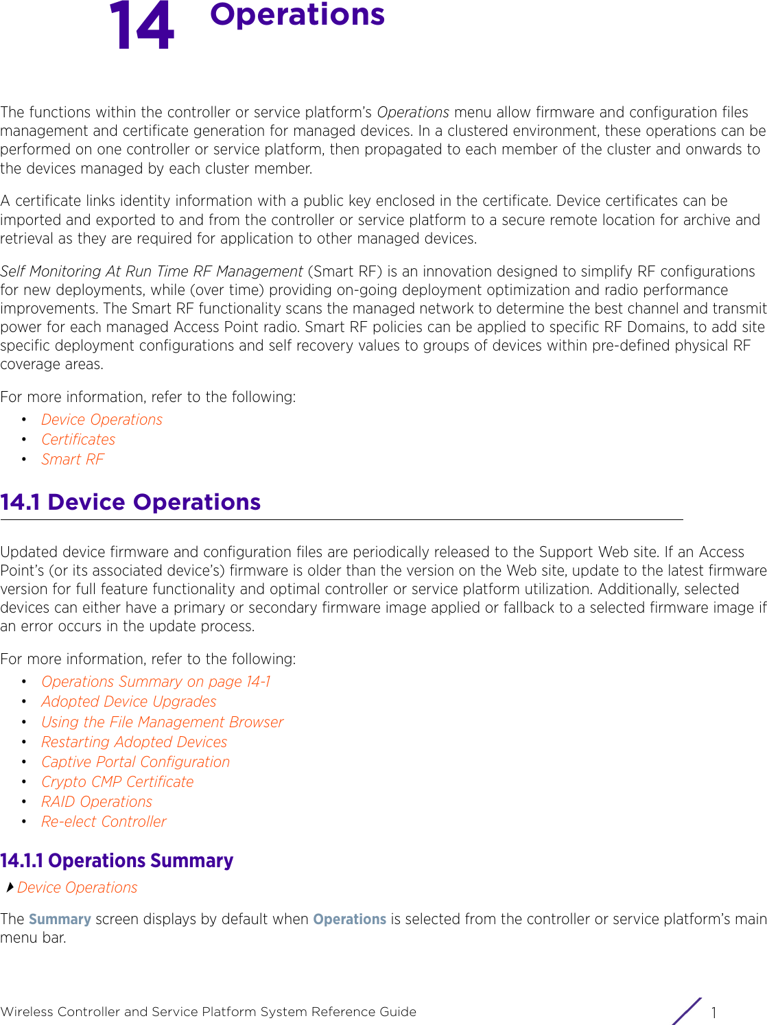 1Wireless Controller and Service Platform System Reference Guide14OperationsThe functions within the controller or service platform’s Operations menu allow firmware and configuration files management and certificate generation for managed devices. In a clustered environment, these operations can be performed on one controller or service platform, then propagated to each member of the cluster and onwards to the devices managed by each cluster member.A certificate links identity information with a public key enclosed in the certificate. Device certificates can be imported and exported to and from the controller or service platform to a secure remote location for archive and retrieval as they are required for application to other managed devices.Self Monitoring At Run Time RF Management (Smart RF) is an innovation designed to simplify RF configurations for new deployments, while (over time) providing on-going deployment optimization and radio performance improvements. The Smart RF functionality scans the managed network to determine the best channel and transmit power for each managed Access Point radio. Smart RF policies can be applied to specific RF Domains, to add site specific deployment configurations and self recovery values to groups of devices within pre-defined physical RF coverage areas.For more information, refer to the following:•Device Operations•Certificates•Smart RF14.1 Device OperationsUpdated device firmware and configuration files are periodically released to the Support Web site. If an Access Point’s (or its associated device’s) firmware is older than the version on the Web site, update to the latest firmware version for full feature functionality and optimal controller or service platform utilization. Additionally, selected devices can either have a primary or secondary firmware image applied or fallback to a selected firmware image if an error occurs in the update process.For more information, refer to the following:•Operations Summary on page 14-1•Adopted Device Upgrades•Using the File Management Browser•Restarting Adopted Devices•Captive Portal Configuration•Crypto CMP Certificate•RAID Operations •Re-elect Controller14.1.1 Operations SummaryDevice OperationsThe Summary screen displays by default when Operations is selected from the controller or service platform’s main menu bar. 