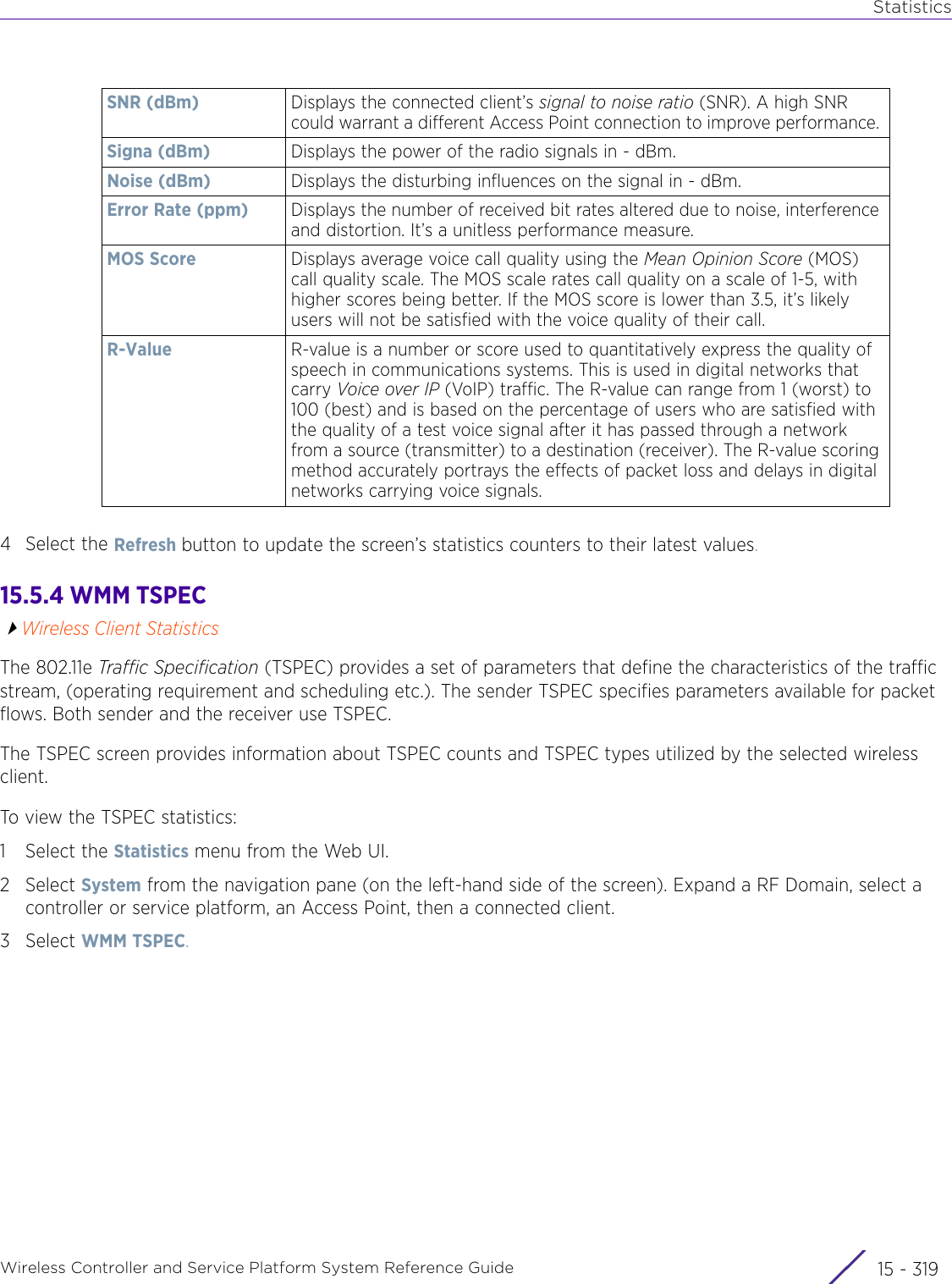 StatisticsWireless Controller and Service Platform System Reference Guide 15 - 3194 Select the Refresh button to update the screen’s statistics counters to their latest values.15.5.4 WMM TSPECWireless Client StatisticsThe 802.11e Traffic Specification (TSPEC) provides a set of parameters that define the characteristics of the traffic stream, (operating requirement and scheduling etc.). The sender TSPEC specifies parameters available for packet flows. Both sender and the receiver use TSPEC. The TSPEC screen provides information about TSPEC counts and TSPEC types utilized by the selected wireless client.To view the TSPEC statistics: 1 Select the Statistics menu from the Web UI.2Select System from the navigation pane (on the left-hand side of the screen). Expand a RF Domain, select a controller or service platform, an Access Point, then a connected client.3Select WMM TSPEC.SNR (dBm) Displays the connected client’s signal to noise ratio (SNR). A high SNR could warrant a different Access Point connection to improve performance. Signa (dBm) Displays the power of the radio signals in - dBm.Noise (dBm) Displays the disturbing influences on the signal in - dBm.Error Rate (ppm) Displays the number of received bit rates altered due to noise, interference and distortion. It’s a unitless performance measure.MOS Score Displays average voice call quality using the Mean Opinion Score (MOS) call quality scale. The MOS scale rates call quality on a scale of 1-5, with higher scores being better. If the MOS score is lower than 3.5, it’s likely users will not be satisfied with the voice quality of their call. R-Value R-value is a number or score used to quantitatively express the quality of speech in communications systems. This is used in digital networks that carry Voice over IP (VoIP) traffic. The R-value can range from 1 (worst) to 100 (best) and is based on the percentage of users who are satisfied with the quality of a test voice signal after it has passed through a network from a source (transmitter) to a destination (receiver). The R-value scoring method accurately portrays the effects of packet loss and delays in digital networks carrying voice signals. 