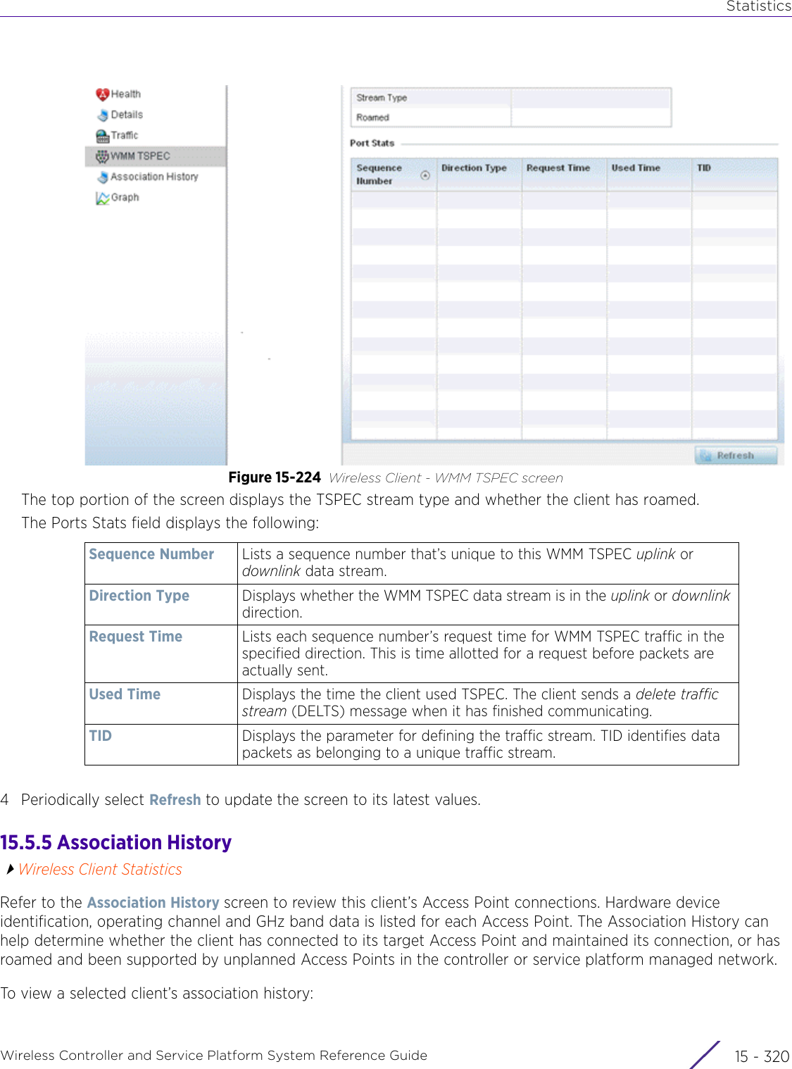 StatisticsWireless Controller and Service Platform System Reference Guide  15 - 320Figure 15-224 Wireless Client - WMM TSPEC screen The top portion of the screen displays the TSPEC stream type and whether the client has roamed.The Ports Stats field displays the following:4 Periodically select Refresh to update the screen to its latest values.15.5.5 Association HistoryWireless Client StatisticsRefer to the Association History screen to review this client’s Access Point connections. Hardware device identification, operating channel and GHz band data is listed for each Access Point. The Association History can help determine whether the client has connected to its target Access Point and maintained its connection, or has roamed and been supported by unplanned Access Points in the controller or service platform managed network.To view a selected client’s association history: Sequence Number Lists a sequence number that’s unique to this WMM TSPEC uplink or downlink data stream.Direction Type Displays whether the WMM TSPEC data stream is in the uplink or downlink direction.Request Time Lists each sequence number’s request time for WMM TSPEC traffic in the specified direction. This is time allotted for a request before packets are actually sent.Used Time Displays the time the client used TSPEC. The client sends a delete traffic stream (DELTS) message when it has finished communicating.TID Displays the parameter for defining the traffic stream. TID identifies data packets as belonging to a unique traffic stream.