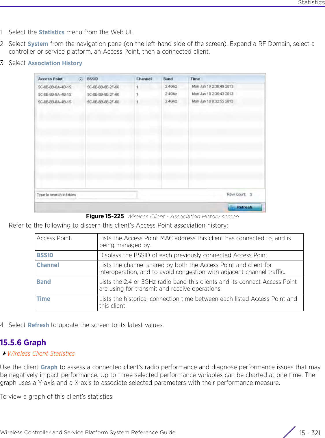 StatisticsWireless Controller and Service Platform System Reference Guide 15 - 3211 Select the Statistics menu from the Web UI.2Select System from the navigation pane (on the left-hand side of the screen). Expand a RF Domain, select a controller or service platform, an Access Point, then a connected client.3Select Association History.Figure 15-225 Wireless Client - Association History screenRefer to the following to discern this client’s Access Point association history:4Select Refresh to update the screen to its latest values.15.5.6 GraphWireless Client StatisticsUse the client Graph to assess a connected client’s radio performance and diagnose performance issues that may be negatively impact performance. Up to three selected performance variables can be charted at one time. The graph uses a Y-axis and a X-axis to associate selected parameters with their performance measure. To view a graph of this client’s statistics: Access Point Lists the Access Point MAC address this client has connected to, and is being managed by.BSSID Displays the BSSID of each previously connected Access Point.Channel Lists the channel shared by both the Access Point and client for interoperation, and to avoid congestion with adjacent channel traffic.Band Lists the 2.4 or 5GHz radio band this clients and its connect Access Point are using for transmit and receive operations. Time Lists the historical connection time between each listed Access Point and this client. 