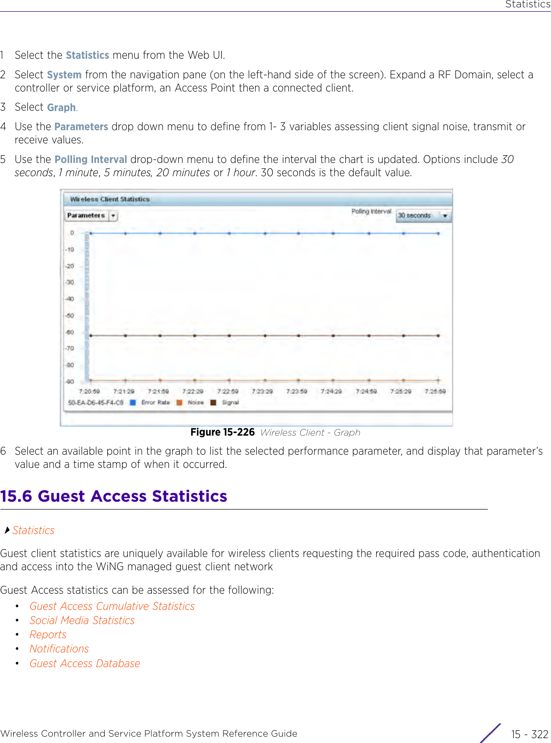 StatisticsWireless Controller and Service Platform System Reference Guide  15 - 3221 Select the Statistics menu from the Web UI.2Select System from the navigation pane (on the left-hand side of the screen). Expand a RF Domain, select a controller or service platform, an Access Point then a connected client.3Select Graph.4Use the Parameters drop down menu to define from 1- 3 variables assessing client signal noise, transmit or receive values.5Use the Polling Interval drop-down menu to define the interval the chart is updated. Options include 30 seconds, 1 minute, 5 minutes, 20 minutes or 1 hour. 30 seconds is the default value. Figure 15-226 Wireless Client - Graph6 Select an available point in the graph to list the selected performance parameter, and display that parameter’s value and a time stamp of when it occurred.15.6 Guest Access StatisticsStatisticsGuest client statistics are uniquely available for wireless clients requesting the required pass code, authentication and access into the WiNG managed guest client networkGuest Access statistics can be assessed for the following:•Guest Access Cumulative Statistics•Social Media Statistics•Reports•Notifications•Guest Access Database