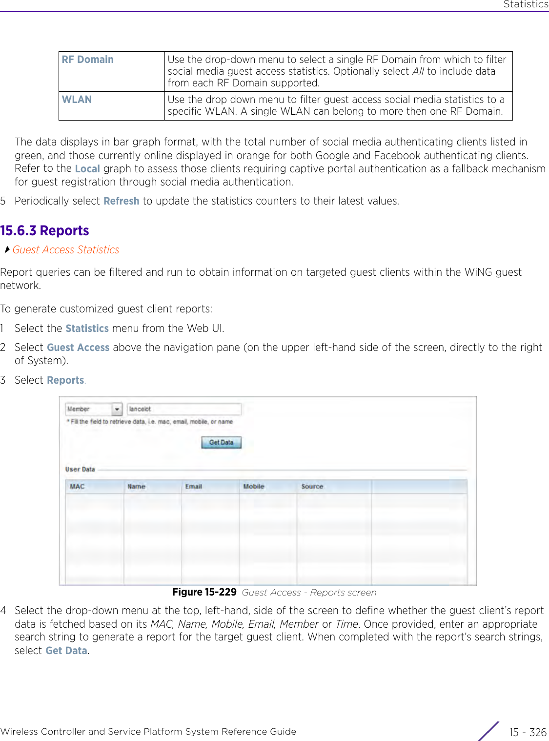 StatisticsWireless Controller and Service Platform System Reference Guide  15 - 326The data displays in bar graph format, with the total number of social media authenticating clients listed in green, and those currently online displayed in orange for both Google and Facebook authenticating clients. Refer to the Local graph to assess those clients requiring captive portal authentication as a fallback mechanism for guest registration through social media authentication.5 Periodically select Refresh to update the statistics counters to their latest values.15.6.3 ReportsGuest Access StatisticsReport queries can be filtered and run to obtain information on targeted guest clients within the WiNG guest network.To generate customized guest client reports:1 Select the Statistics menu from the Web UI.2Select Guest Access above the navigation pane (on the upper left-hand side of the screen, directly to the right of System).3Select Reports.Figure 15-229 Guest Access - Reports screen4 Select the drop-down menu at the top, left-hand, side of the screen to define whether the guest client’s report data is fetched based on its MAC, Name, Mobile, Email, Member or Time. Once provided, enter an appropriate search string to generate a report for the target guest client. When completed with the report’s search strings, select Get Data.RF Domain Use the drop-down menu to select a single RF Domain from which to filter social media guest access statistics. Optionally select All to include data from each RF Domain supported.WLAN Use the drop down menu to filter guest access social media statistics to a specific WLAN. A single WLAN can belong to more then one RF Domain.