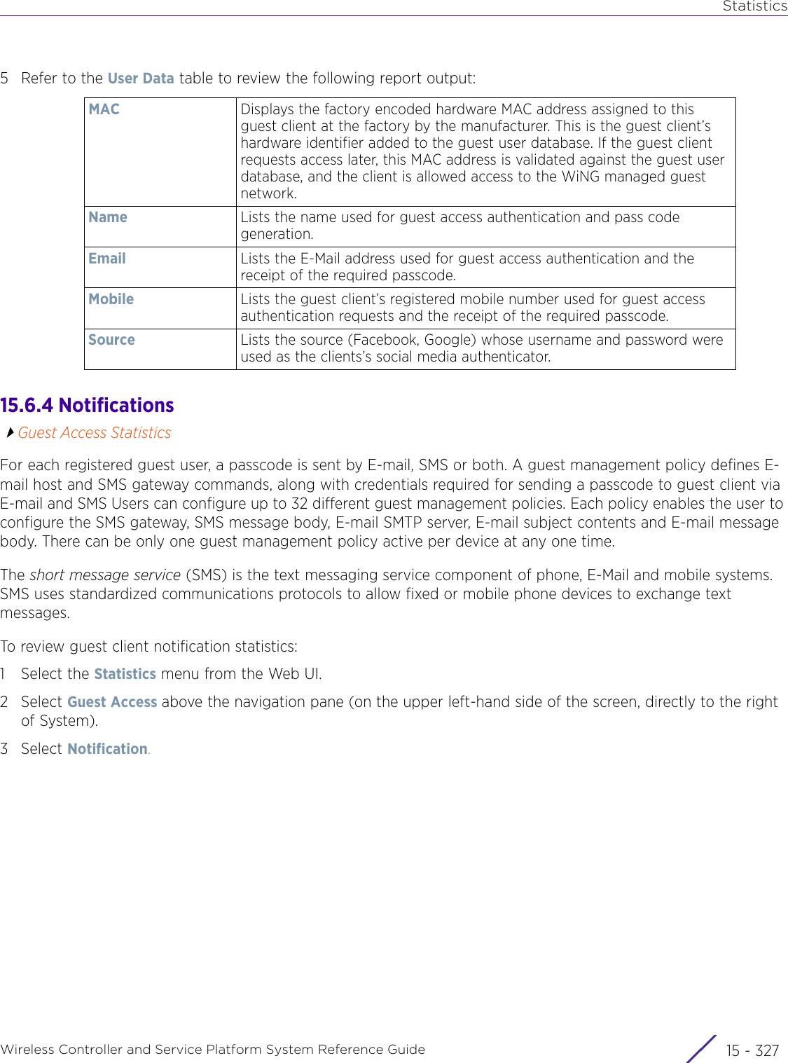 StatisticsWireless Controller and Service Platform System Reference Guide 15 - 3275 Refer to the User Data table to review the following report output:15.6.4 NotificationsGuest Access StatisticsFor each registered guest user, a passcode is sent by E-mail, SMS or both. A guest management policy defines E-mail host and SMS gateway commands, along with credentials required for sending a passcode to guest client via E-mail and SMS Users can configure up to 32 different guest management policies. Each policy enables the user to configure the SMS gateway, SMS message body, E-mail SMTP server, E-mail subject contents and E-mail message body. There can be only one guest management policy active per device at any one time.The short message service (SMS) is the text messaging service component of phone, E-Mail and mobile systems. SMS uses standardized communications protocols to allow fixed or mobile phone devices to exchange text messages.To review guest client notification statistics: 1 Select the Statistics menu from the Web UI.2Select Guest Access above the navigation pane (on the upper left-hand side of the screen, directly to the right of System).3Select Notification.MAC Displays the factory encoded hardware MAC address assigned to this guest client at the factory by the manufacturer. This is the guest client’s hardware identifier added to the guest user database. If the guest client requests access later, this MAC address is validated against the guest user database, and the client is allowed access to the WiNG managed guest network.Name Lists the name used for guest access authentication and pass code generation.Email Lists the E-Mail address used for guest access authentication and the receipt of the required passcode.Mobile Lists the guest client’s registered mobile number used for guest access authentication requests and the receipt of the required passcode.Source Lists the source (Facebook, Google) whose username and password were used as the clients’s social media authenticator.