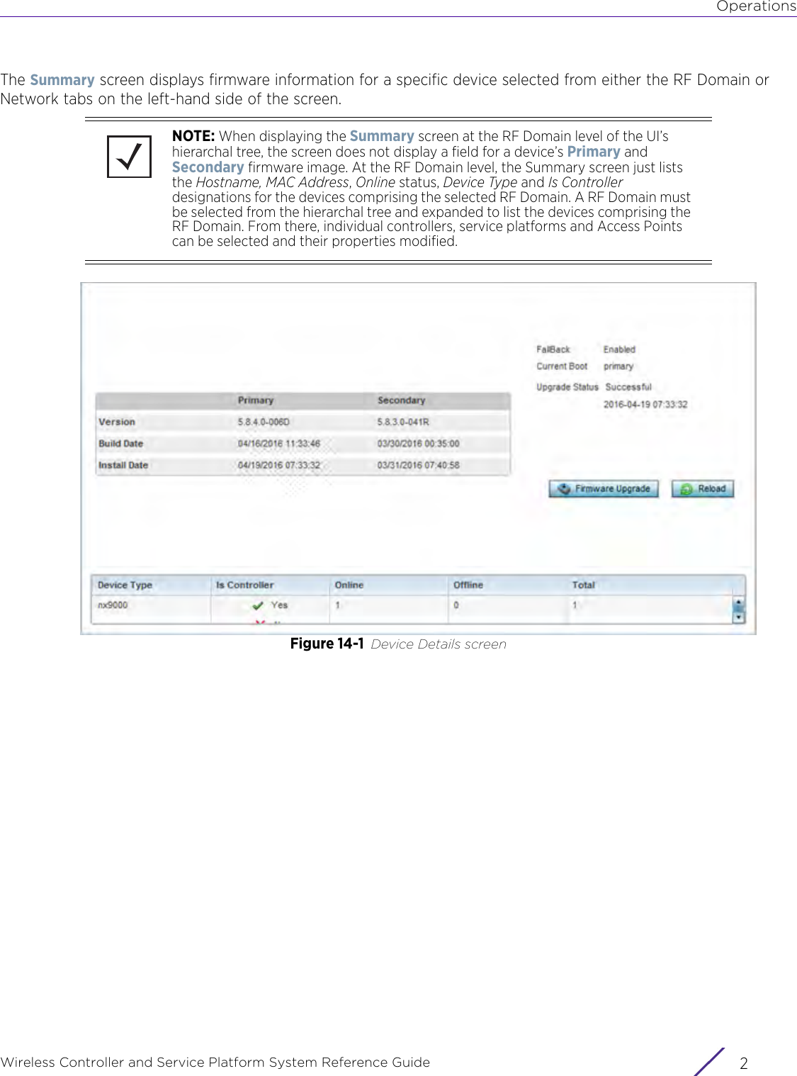 OperationsWireless Controller and Service Platform System Reference Guide  2The Summary screen displays firmware information for a specific device selected from either the RF Domain or Network tabs on the left-hand side of the screen.Figure 14-1 Device Details screenNOTE: When displaying the Summary screen at the RF Domain level of the UI’s hierarchal tree, the screen does not display a field for a device’s Primary and Secondary firmware image. At the RF Domain level, the Summary screen just lists the Hostname, MAC Address, Online status, Device Type and Is Controller designations for the devices comprising the selected RF Domain. A RF Domain must be selected from the hierarchal tree and expanded to list the devices comprising the RF Domain. From there, individual controllers, service platforms and Access Points can be selected and their properties modified.