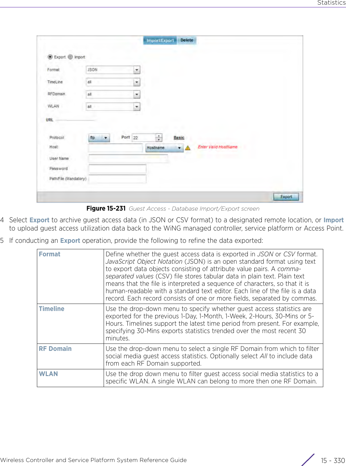 StatisticsWireless Controller and Service Platform System Reference Guide  15 - 330Figure 15-231 Guest Access - Database Import/Export screen4Select Export to archive guest access data (in JSON or CSV format) to a designated remote location, or Import to upload guest access utilization data back to the WiNG managed controller, service platform or Access Point.5 If conducting an Export operation, provide the following to refine the data exported:   Format Define whether the guest access data is exported in JSON or CSV format. JavaScript Object Notation (JSON) is an open standard format using text to export data objects consisting of attribute value pairs. A comma-separated values (CSV) file stores tabular data in plain text. Plain text means that the file is interpreted a sequence of characters, so that it is human-readable with a standard text editor. Each line of the file is a data record. Each record consists of one or more fields, separated by commas.Timeline Use the drop-down menu to specify whether guest access statistics are exported for the previous 1-Day, 1-Month, 1-Week, 2-Hours, 30-Mins or 5-Hours. Timelines support the latest time period from present. For example, specifying 30-Mins exports statistics trended over the most recent 30 minutes.RF Domain Use the drop-down menu to select a single RF Domain from which to filter social media guest access statistics. Optionally select All to include data from each RF Domain supported.WLAN Use the drop down menu to filter guest access social media statistics to a specific WLAN. A single WLAN can belong to more then one RF Domain.