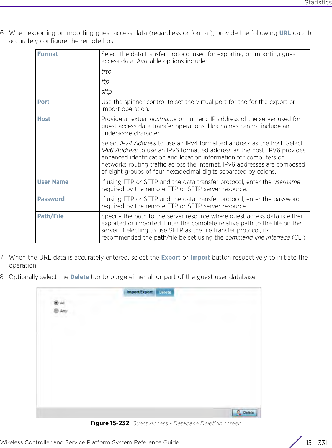 StatisticsWireless Controller and Service Platform System Reference Guide 15 - 3316 When exporting or importing guest access data (regardless or format), provide the following URL data to accurately configure the remote host.7 When the URL data is accurately entered, select the Export or Import button respectively to initiate the operation.8 Optionally select the Delete tab to purge either all or part of the guest user database.Figure 15-232 Guest Access - Database Deletion screenFormat Select the data transfer protocol used for exporting or importing guest access data. Available options include:tftpftpsftp Port Use the spinner control to set the virtual port for the for the export or import operation.Host Provide a textual hostname or numeric IP address of the server used for guest access data transfer operations. Hostnames cannot include an underscore character.Select IPv4 Address to use an IPv4 formatted address as the host. Select IPv6 Address to use an IPv6 formatted address as the host. IPV6 provides enhanced identification and location information for computers on networks routing traffic across the Internet. IPv6 addresses are composed of eight groups of four hexadecimal digits separated by colons.User Name If using FTP or SFTP and the data transfer protocol, enter the username required by the remote FTP or SFTP server resource.Password If using FTP or SFTP and the data transfer protocol, enter the password required by the remote FTP or SFTP server resource.Path/File Specify the path to the server resource where guest access data is either exported or imported. Enter the complete relative path to the file on the server. If electing to use SFTP as the file transfer protocol, its recommended the path/file be set using the command line interface (CLI).