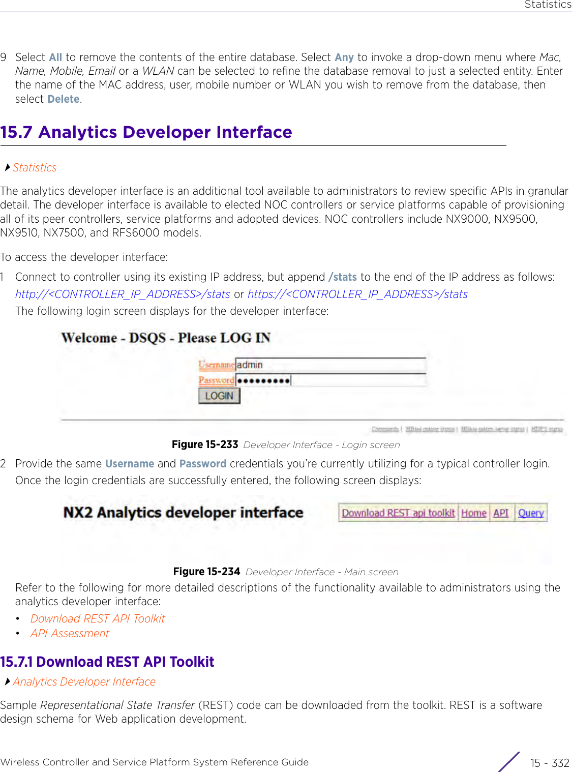 StatisticsWireless Controller and Service Platform System Reference Guide  15 - 3329Select All to remove the contents of the entire database. Select Any to invoke a drop-down menu where Mac, Name, Mobile, Email or a WLAN can be selected to refine the database removal to just a selected entity. Enter the name of the MAC address, user, mobile number or WLAN you wish to remove from the database, then select Delete.15.7 Analytics Developer InterfaceStatisticsThe analytics developer interface is an additional tool available to administrators to review specific APIs in granular detail. The developer interface is available to elected NOC controllers or service platforms capable of provisioning all of its peer controllers, service platforms and adopted devices. NOC controllers include NX9000, NX9500, NX9510, NX7500, and RFS6000 models.To access the developer interface:1 Connect to controller using its existing IP address, but append /stats to the end of the IP address as follows: http://&lt;CONTROLLER_IP_ADDRESS&gt;/stats or https://&lt;CONTROLLER_IP_ADDRESS&gt;/stats The following login screen displays for the developer interface:Figure 15-233 Developer Interface - Login screen 2Provide the same Username and Password credentials you’re currently utilizing for a typical controller login.Once the login credentials are successfully entered, the following screen displays:Figure 15-234 Developer Interface - Main screen Refer to the following for more detailed descriptions of the functionality available to administrators using the analytics developer interface:•Download REST API Toolkit•API Assessment15.7.1 Download REST API ToolkitAnalytics Developer InterfaceSample Representational State Transfer (REST) code can be downloaded from the toolkit. REST is a software design schema for Web application development. 