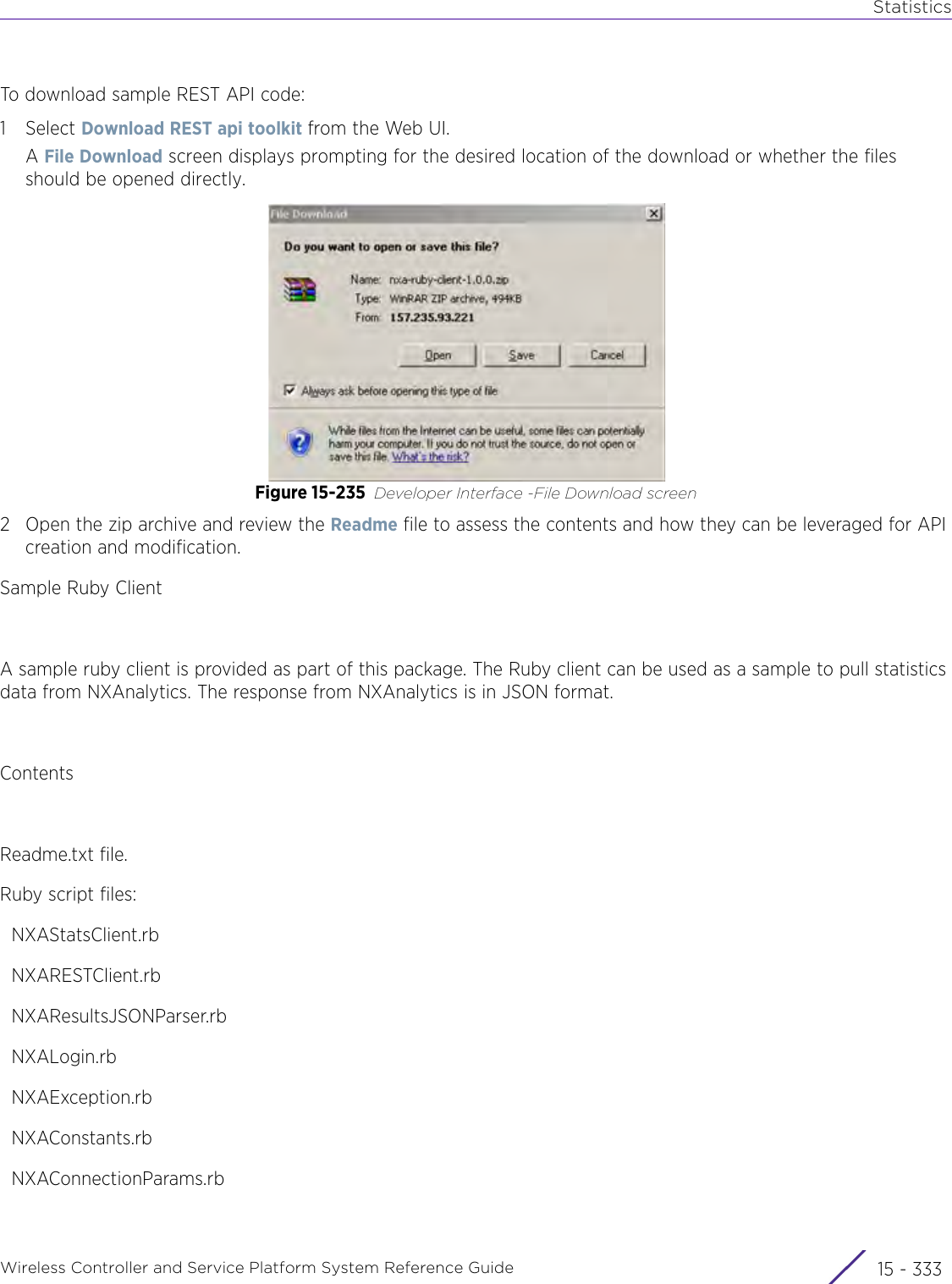 StatisticsWireless Controller and Service Platform System Reference Guide 15 - 333To download sample REST API code:1Select Download REST api toolkit from the Web UI.A File Download screen displays prompting for the desired location of the download or whether the files should be opened directly.Figure 15-235 Developer Interface -File Download screen 2 Open the zip archive and review the Readme file to assess the contents and how they can be leveraged for API creation and modification. Sample Ruby Client A sample ruby client is provided as part of this package. The Ruby client can be used as a sample to pull statistics data from NXAnalytics. The response from NXAnalytics is in JSON format.ContentsReadme.txt file.Ruby script files:  NXAStatsClient.rb  NXARESTClient.rb  NXAResultsJSONParser.rb  NXALogin.rb  NXAException.rb  NXAConstants.rb  NXAConnectionParams.rb