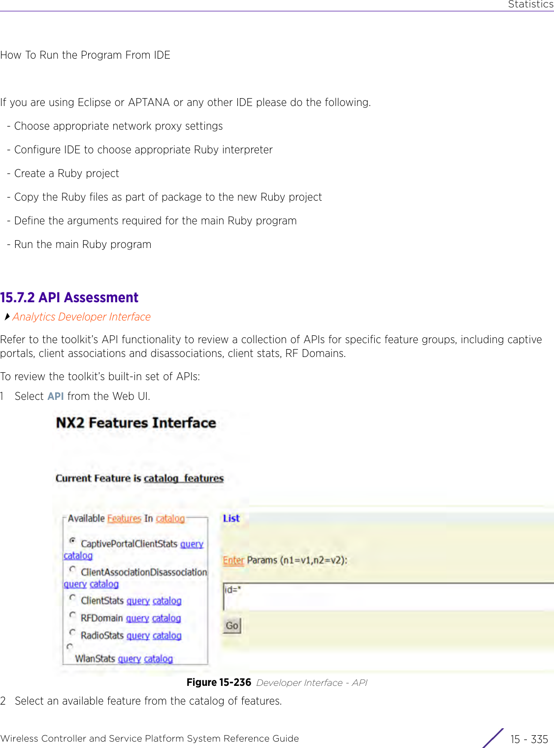 StatisticsWireless Controller and Service Platform System Reference Guide 15 - 335How To Run the Program From IDEIf you are using Eclipse or APTANA or any other IDE please do the following.  - Choose appropriate network proxy settings  - Configure IDE to choose appropriate Ruby interpreter  - Create a Ruby project  - Copy the Ruby files as part of package to the new Ruby project  - Define the arguments required for the main Ruby program  - Run the main Ruby program  15.7.2 API AssessmentAnalytics Developer InterfaceRefer to the toolkit’s API functionality to review a collection of APIs for specific feature groups, including captive portals, client associations and disassociations, client stats, RF Domains.To review the toolkit’s built-in set of APIs:1Select API from the Web UI. Figure 15-236 Developer Interface - API 2 Select an available feature from the catalog of features.